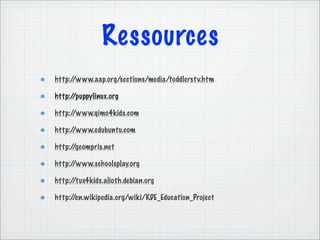 Ressources
http://www.aap.org/sections/media/toddlerst v.htm

http://puppylinux.org

http://www.qimo4kids.com

http://www.edubuntu.com

http://gcompris.net

http://www.schoolsplay.org

http://tux4kids.alioth.debian.org

http://en.wikipedia.org/wiki/KDE_Education_Project
 