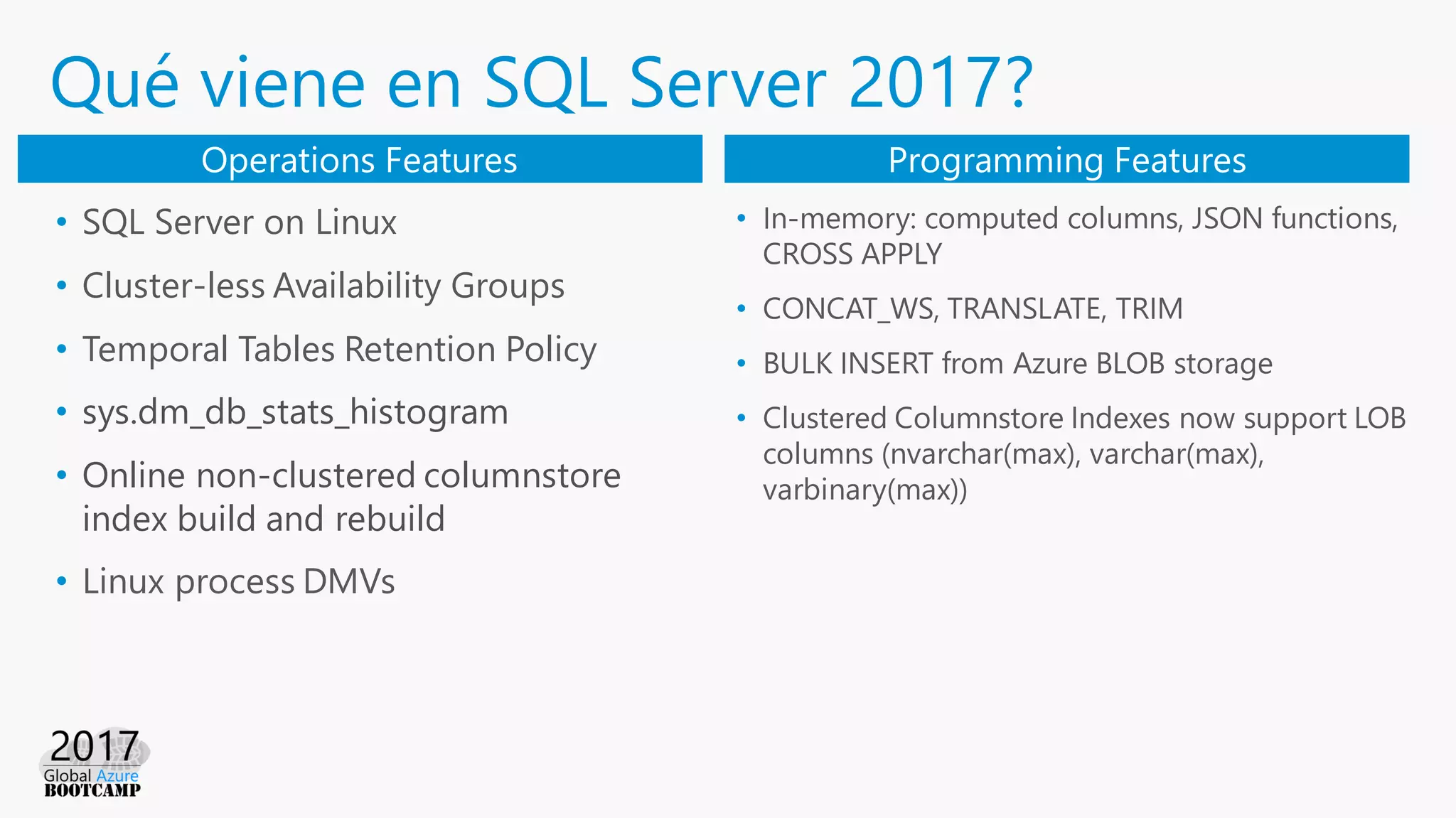 Qué viene en SQL Server 2017?
• SQL Server on Linux
• Cluster-less Availability Groups
• Temporal Tables Retention Policy
• sys.dm_db_stats_histogram
• Online non-clustered columnstore
index build and rebuild
• Linux process DMVs
Operations Features Programming Features
• In-memory: computed columns, JSON functions,
CROSS APPLY
• CONCAT_WS, TRANSLATE, TRIM
• BULK INSERT from Azure BLOB storage
• Clustered Columnstore Indexes now support LOB
columns (nvarchar(max), varchar(max),
varbinary(max))
 