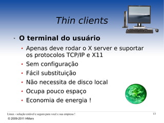 Thin clients
          O terminal do usuário
                Apenas deve rodar o X server e suportar
                os protocolos TCP/IP e X11
                Sem configuração
                Fácil substituição
                Não necessita de disco local
                Ocupa pouco espaço
                Economia de energia !

Linux - solução estável e segura para você e sua empresa !   13
© 2009-2011 HMarx
 