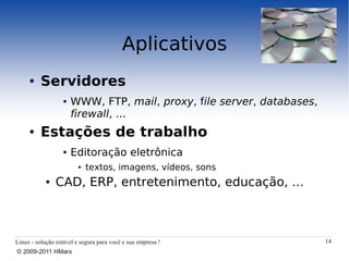 Aplicativos
     ●    Servidores
                   ●   WWW, FTP, mail, proxy, file server, databases,
                       firewall, ...
     ●    Estações de trabalho
                   ●   Editoração eletrônica
                         ●   textos, imagens, vídeos, sons
            ●   CAD, ERP, entretenimento, educação, ...



Linux - solução estável e segura para você e sua empresa !              14
© 2009-2011 HMarx
 