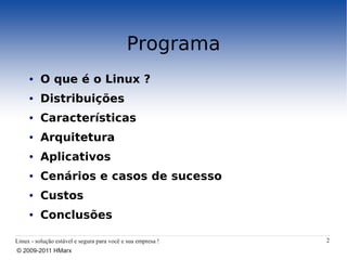 Programa
     ●    O que é o Linux ?
     ●    Distribuições
     ●    Características
     ●    Arquitetura
     ●    Aplicativos
     ●    Cenários e casos de sucesso
     ●    Custos
     ●    Conclusões

Linux - solução estável e segura para você e sua empresa !   2
© 2009-2011 HMarx
 