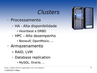 Clusters
         Processamento
               HA - Alta disponibilidade
                  ●   Heartbeat e DRBD
               HPC – Alto desempenho
                  ●   Beowulf, OpenMosix, ...
         Armazenamento
           ●   RAID, LVM
               Database replication
                  ●   MySQL, Oracle, ..
Linux - solução estável e segura para você e sua empresa !   21
© 2009-2011 HMarx
 