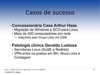 Casos de sucesso

          Concessionária Casa Arthur Haas
             Migração de Windows e SCO para Linux
             Mais de 400 computadores em rede
             Adquirida pelo Grupo Lider em 2006

          Patologia clínica Geraldo Lustosa
             Servidores Linux (SuSE e RedHat)
             VPN entre os postos em BH, Nova Lima e
             Contagem


Linux - solução estável e segura para você e sua empresa !   24
© 2009-2011 HMarx
 