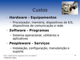 Custos
          Hardware - Equipamentos
                Processador, memória, dispositivos de E/S,
                dispositivos de comunicação e rede
          Software - Programas
                Sistema operacional, utilitários e
                aplicativos
          Peopleware - Serviços
                Instalação, configuração, manutenção e
                suporte
Linux - solução estável e segura para você e sua empresa !   26
© 2009-2011 HMarx
 