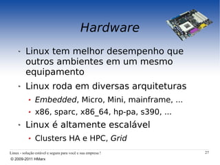 Hardware
          Linux tem melhor desempenho que
          outros ambientes em um mesmo
          equipamento
          Linux roda em diversas arquiteturas
                Embedded, Micro, Mini, mainframe, ...
                x86, sparc, x86_64, hp-pa, s390, ...
          Linux é altamente escalável
                Clusters HA e HPC, Grid
Linux - solução estável e segura para você e sua empresa !   27
© 2009-2011 HMarx
 