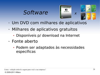 Software                           x

          Um DVD com milhares de aplicativos
          Milhares de aplicativos gratuitos
                Disponíveis p/ download na Internet
          Fonte aberto
                Podem ser adaptados às necessidades
                específicas



Linux - solução estável e segura para você e sua empresa !       28
© 2009-2011 HMarx
 