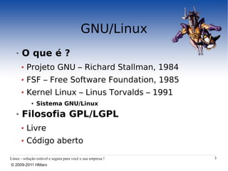 GNU/Linux
       O que é ?
          Projeto GNU – Richard Stallman, 1984
          FSF – Free Software Foundation, 1985
          Kernel Linux – Linus Torvalds – 1991
             ●   Sistema GNU/Linux

       Filosofia GPL/LGPL
          Livre
          Código aberto

Linux - solução estável e segura para você e sua empresa !   3
© 2009-2011 HMarx
 