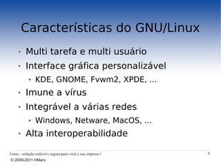 Características do GNU/Linux
          Multi tarefa e multi usuário
          Interface gráfica personalizável
                KDE, GNOME, Fvwm2, XPDE, ...
          Imune a vírus
          Integrável a várias redes
                Windows, Netware, MacOS, ...
          Alta interoperabilidade

Linux - solução estável e segura para você e sua empresa !   5
© 2009-2011 HMarx
 