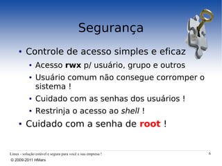 Segurança
     ●    Controle de acesso simples e eficaz
            ●   Acesso rwx p/ usuário, grupo e outros
            ●   Usuário comum não consegue corromper o
                sistema !
            ●   Cuidado com as senhas dos usuários !
            ●   Restrinja o acesso ao shell !
     ●    Cuidado com a senha de root !


Linux - solução estável e segura para você e sua empresa !   6
© 2009-2011 HMarx
 