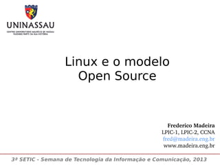 Linux e o modelo
Open Source

Frederico Madeira
LPIC­1, LPIC­2, CCNA
fred@madeira.eng.br
www.madeira.eng.br
3ª SETIC - Semana de Tecnologia da Informação e Comunicação, 2013

 