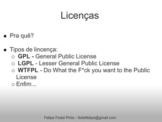 Licenças
Pra quê?

Tipos de lincença:
   GPL - General Public License
   LGPL - Lesser General Public License
   WTFPL - Do What the F*ck you want to the Public
  License
  Enfim...




            Felipe Fedel Pinto - fedelfelipe@gmail.com
 