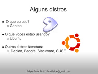 Alguns distros
O que eu uso?
  Gentoo

O que vocês estão usando?
   Ubuntu

Outras distros famosas:
   Debian, Fedora, Slackware, SUSE




            Felipe Fedel Pinto - fedelfelipe@gmail.com
 
