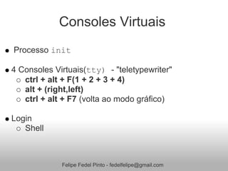 Consoles Virtuais
Processo init

4 Consoles Virtuais(tty) - "teletypewriter"
   ctrl + alt + F(1 + 2 + 3 + 4)
   alt + (right,left)
   ctrl + alt + F7 (volta ao modo gráfico)

Login
   Shell



             Felipe Fedel Pinto - fedelfelipe@gmail.com
 