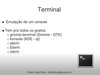 Terminal
Emulação de um console

Tem pra todos os gostos:
  gnome-terminal (Gnome - GTK)
  konsole (KDE - qt)
  aterm
  Eterm
  xterm




           Felipe Fedel Pinto - fedelfelipe@gmail.com
 