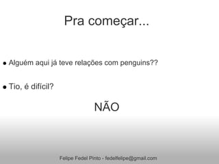 Pra começar...


Alguém aqui já teve relações com penguins??


Tio, é difícil?

                                NÃO



                  Felipe Fedel Pinto - fedelfelipe@gmail.com
 