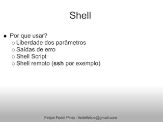 Shell
Por que usar?
  Liberdade dos parâmetros
  Saídas de erro
  Shell Script
  Shell remoto (ssh por exemplo)




            Felipe Fedel Pinto - fedelfelipe@gmail.com
 