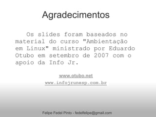 Agradecimentos
   Os slides foram baseados no
material do curso "Ambientação
em Linux" ministrado por Eduardo
Otubo em setembro de 2007 com o
apoio da Info Jr.

             www.otubo.net
        www.infojrunesp.com.br




       Felipe Fedel Pinto - fedelfelipe@gmail.com
 