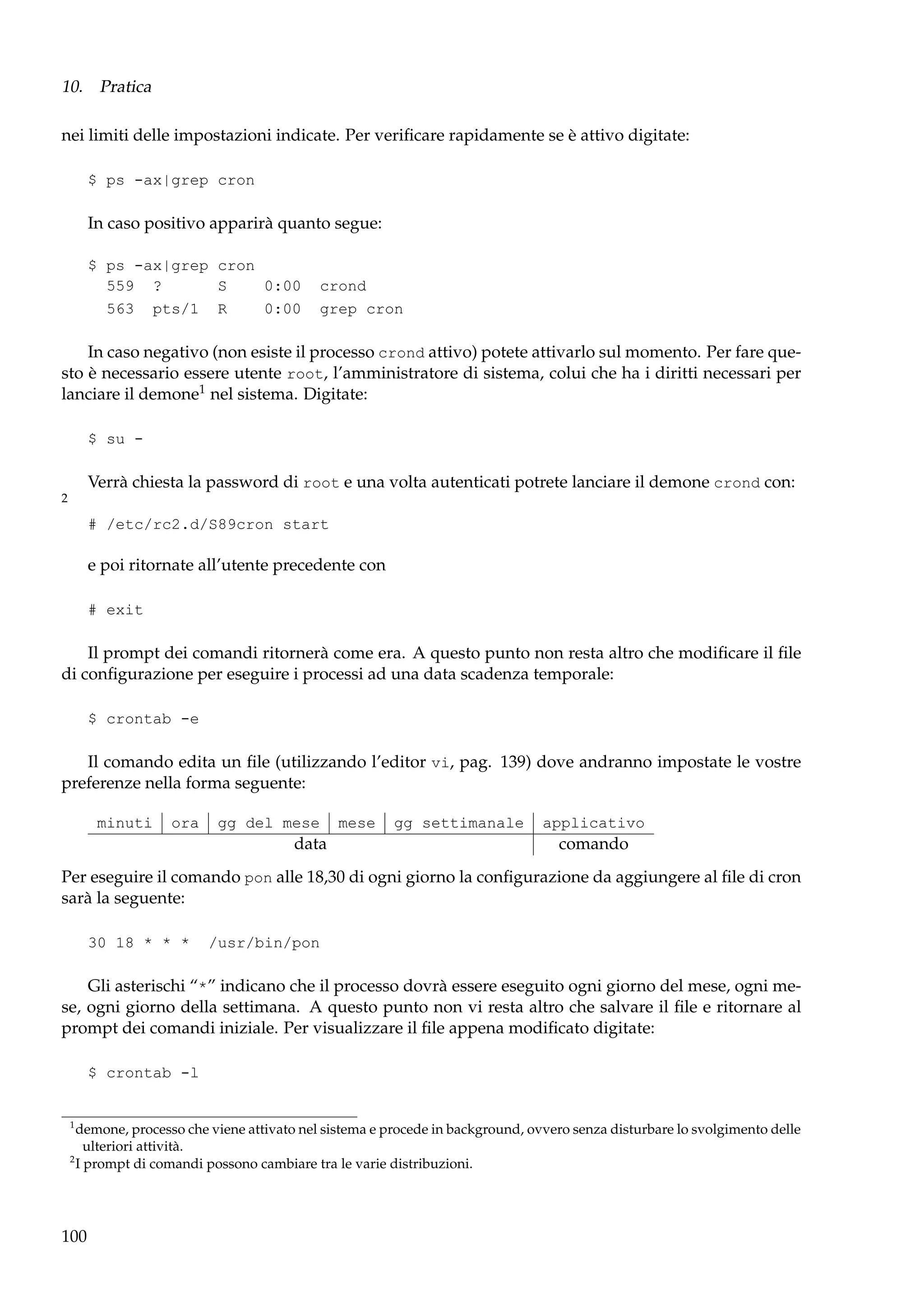 10. Pratica
nei limiti delle impostazioni indicate. Per veriﬁcare rapidamente se è attivo digitate:
$ ps -ax|grep cron

In caso positivo apparirà quanto segue:
$ ps -ax|grep cron
559 ?
S
0:00
563 pts/1 R
0:00

crond
grep cron

In caso negativo (non esiste il processo crond attivo) potete attivarlo sul momento. Per fare questo è necessario essere utente root, l’amministratore di sistema, colui che ha i diritti necessari per
lanciare il demone1 nel sistema. Digitate:
$ su -

Verrà chiesta la password di root e una volta autenticati potrete lanciare il demone crond con:
2

# /etc/rc2.d/S89cron start

e poi ritornate all’utente precedente con
# exit

Il prompt dei comandi ritornerà come era. A questo punto non resta altro che modiﬁcare il ﬁle
di conﬁgurazione per eseguire i processi ad una data scadenza temporale:
$ crontab -e

Il comando edita un ﬁle (utilizzando l’editor vi, pag. 139) dove andranno impostate le vostre
preferenze nella forma seguente:
minuti

ora

gg del mese

data

mese

gg settimanale

applicativo

comando

Per eseguire il comando pon alle 18,30 di ogni giorno la conﬁgurazione da aggiungere al ﬁle di cron
sarà la seguente:
30 18 * * *

/usr/bin/pon

Gli asterischi “*” indicano che il processo dovrà essere eseguito ogni giorno del mese, ogni mese, ogni giorno della settimana. A questo punto non vi resta altro che salvare il ﬁle e ritornare al
prompt dei comandi iniziale. Per visualizzare il ﬁle appena modiﬁcato digitate:
$ crontab -l

1

demone, processo che viene attivato nel sistema e procede in background, ovvero senza disturbare lo svolgimento delle
ulteriori attività.
2
I prompt di comandi possono cambiare tra le varie distribuzioni.

100

 