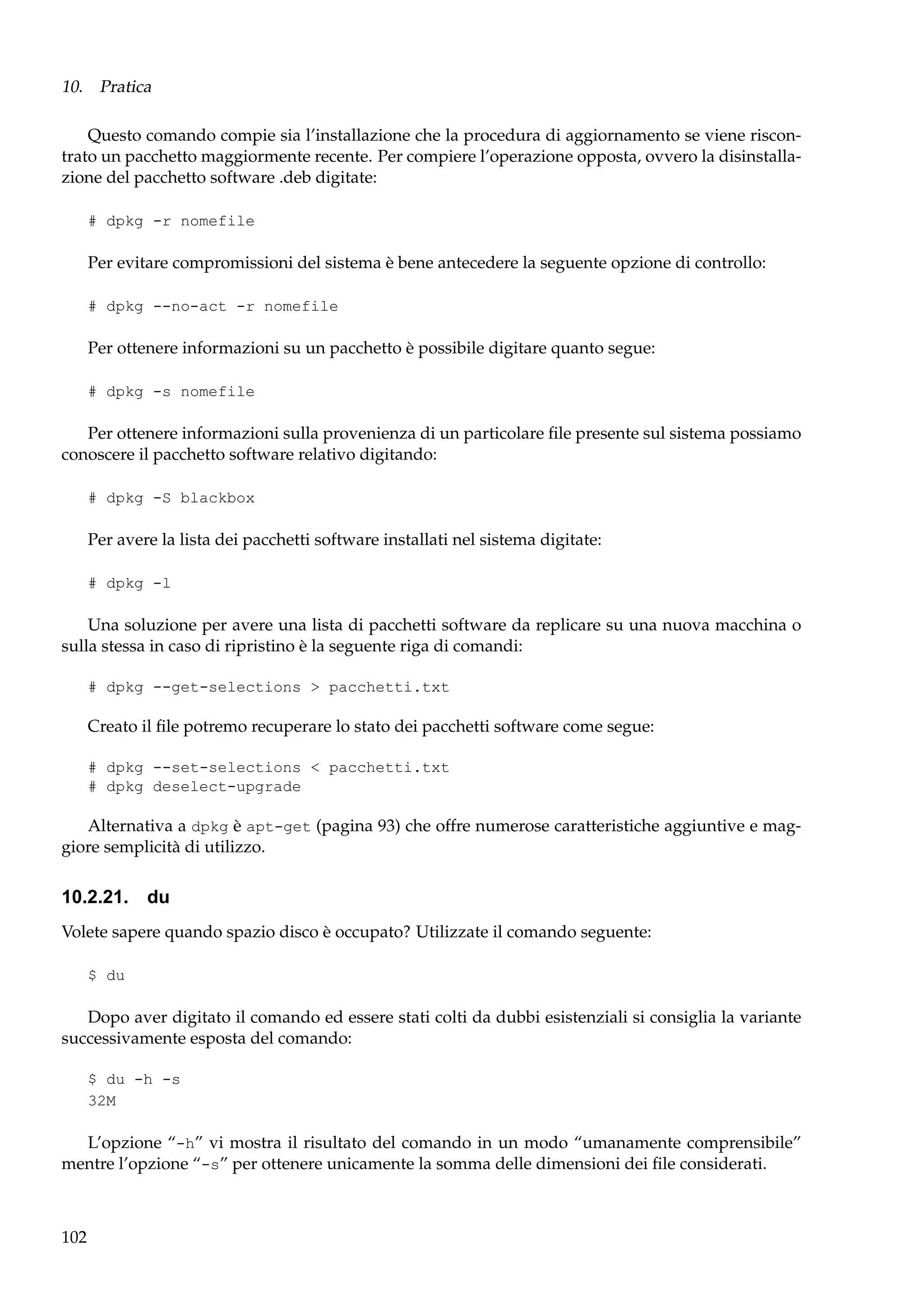 10. Pratica
Questo comando compie sia l’installazione che la procedura di aggiornamento se viene riscontrato un pacchetto maggiormente recente. Per compiere l’operazione opposta, ovvero la disinstallazione del pacchetto software .deb digitate:
# dpkg -r nomefile

Per evitare compromissioni del sistema è bene antecedere la seguente opzione di controllo:
# dpkg --no-act -r nomefile

Per ottenere informazioni su un pacchetto è possibile digitare quanto segue:
# dpkg -s nomefile

Per ottenere informazioni sulla provenienza di un particolare ﬁle presente sul sistema possiamo
conoscere il pacchetto software relativo digitando:
# dpkg -S blackbox

Per avere la lista dei pacchetti software installati nel sistema digitate:
# dpkg -l

Una soluzione per avere una lista di pacchetti software da replicare su una nuova macchina o
sulla stessa in caso di ripristino è la seguente riga di comandi:
# dpkg --get-selections > pacchetti.txt

Creato il ﬁle potremo recuperare lo stato dei pacchetti software come segue:
# dpkg --set-selections < pacchetti.txt
# dpkg deselect-upgrade

Alternativa a dpkg è apt-get (pagina 93) che offre numerose caratteristiche aggiuntive e maggiore semplicità di utilizzo.

10.2.21. du
Volete sapere quando spazio disco è occupato? Utilizzate il comando seguente:
$ du

Dopo aver digitato il comando ed essere stati colti da dubbi esistenziali si consiglia la variante
successivamente esposta del comando:
$ du -h -s
32M

L’opzione “-h” vi mostra il risultato del comando in un modo “umanamente comprensibile”
mentre l’opzione “-s” per ottenere unicamente la somma delle dimensioni dei ﬁle considerati.

102

 