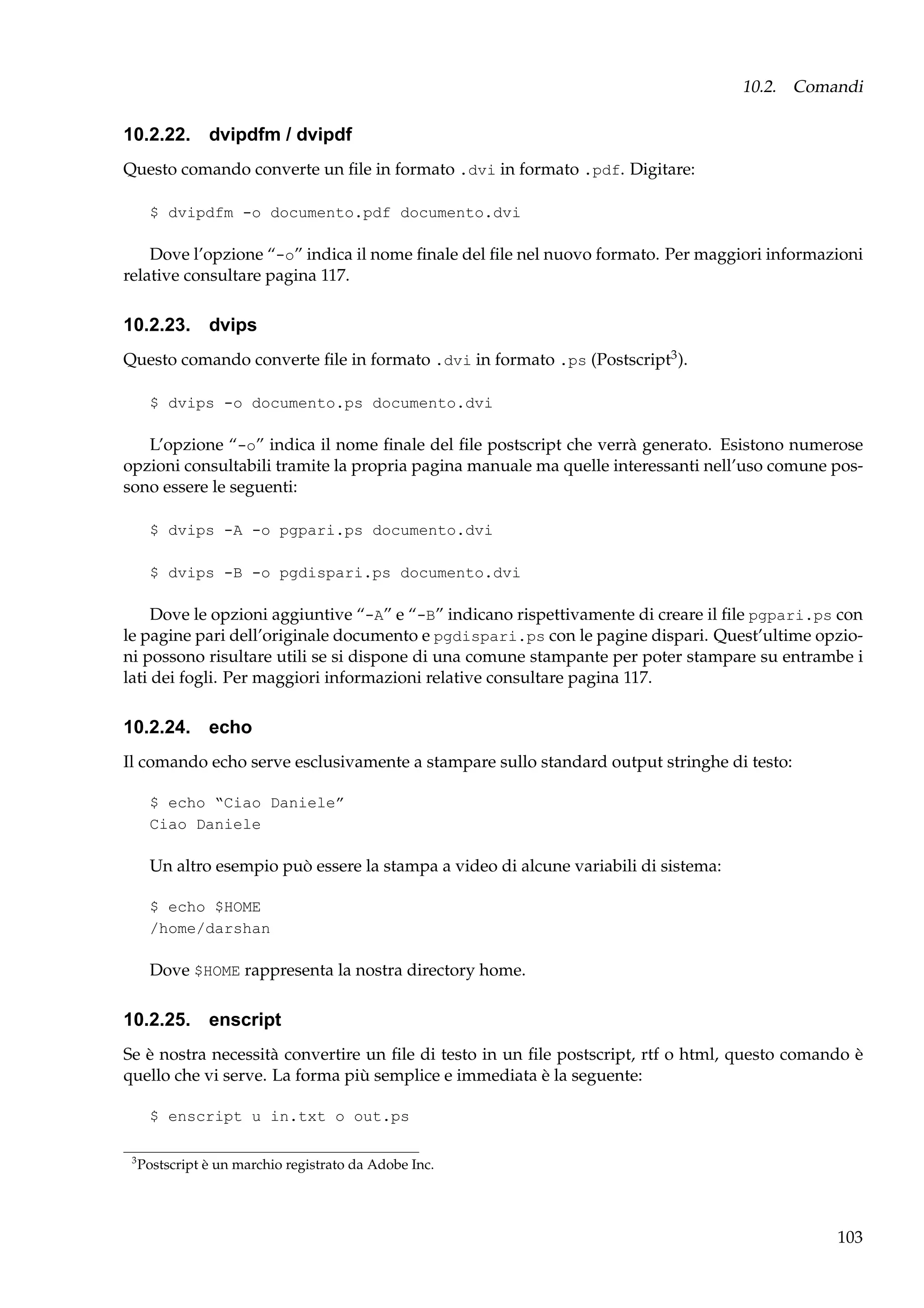 10.2. Comandi

10.2.22. dvipdfm / dvipdf
Questo comando converte un ﬁle in formato .dvi in formato .pdf. Digitare:
$ dvipdfm -o documento.pdf documento.dvi

Dove l’opzione “-o” indica il nome ﬁnale del ﬁle nel nuovo formato. Per maggiori informazioni
relative consultare pagina 117.

10.2.23. dvips
Questo comando converte ﬁle in formato .dvi in formato .ps (Postscript3 ).
$ dvips -o documento.ps documento.dvi

L’opzione “-o” indica il nome ﬁnale del ﬁle postscript che verrà generato. Esistono numerose
opzioni consultabili tramite la propria pagina manuale ma quelle interessanti nell’uso comune possono essere le seguenti:
$ dvips -A -o pgpari.ps documento.dvi
$ dvips -B -o pgdispari.ps documento.dvi

Dove le opzioni aggiuntive “-A” e “-B” indicano rispettivamente di creare il ﬁle pgpari.ps con
le pagine pari dell’originale documento e pgdispari.ps con le pagine dispari. Quest’ultime opzioni possono risultare utili se si dispone di una comune stampante per poter stampare su entrambe i
lati dei fogli. Per maggiori informazioni relative consultare pagina 117.

10.2.24. echo
Il comando echo serve esclusivamente a stampare sullo standard output stringhe di testo:
$ echo “Ciao Daniele”
Ciao Daniele

Un altro esempio può essere la stampa a video di alcune variabili di sistema:
$ echo $HOME
/home/darshan

Dove $HOME rappresenta la nostra directory home.

10.2.25. enscript
Se è nostra necessità convertire un ﬁle di testo in un ﬁle postscript, rtf o html, questo comando è
quello che vi serve. La forma più semplice e immediata è la seguente:
$ enscript u in.txt o out.ps
3

Postscript è un marchio registrato da Adobe Inc.

103

 