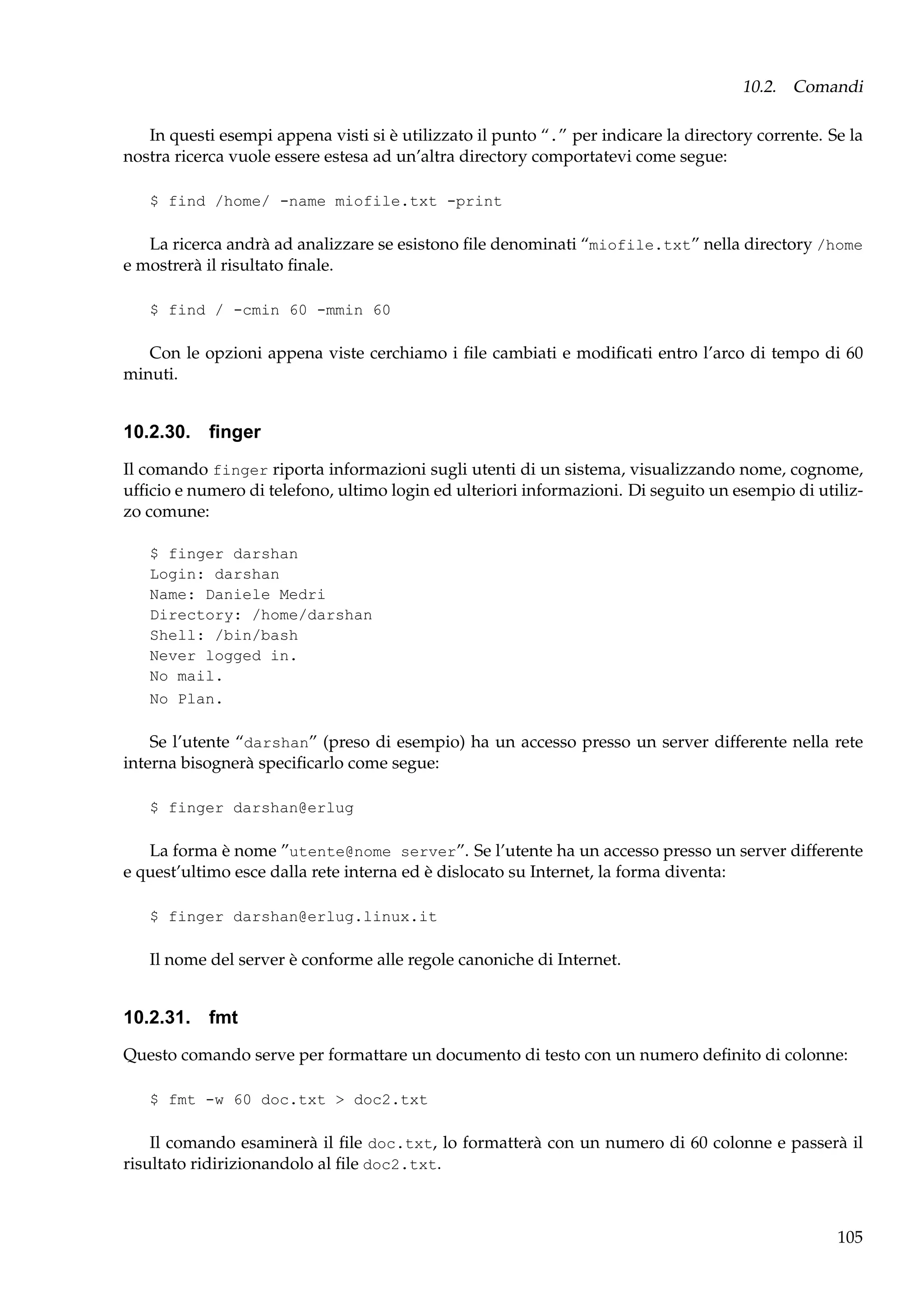 10.2. Comandi
In questi esempi appena visti si è utilizzato il punto “.” per indicare la directory corrente. Se la
nostra ricerca vuole essere estesa ad un’altra directory comportatevi come segue:
$ find /home/ -name miofile.txt -print

La ricerca andrà ad analizzare se esistono ﬁle denominati “miofile.txt” nella directory /home
e mostrerà il risultato ﬁnale.
$ find / -cmin 60 -mmin 60

Con le opzioni appena viste cerchiamo i ﬁle cambiati e modiﬁcati entro l’arco di tempo di 60
minuti.

10.2.30. ﬁnger
Il comando finger riporta informazioni sugli utenti di un sistema, visualizzando nome, cognome,
ufﬁcio e numero di telefono, ultimo login ed ulteriori informazioni. Di seguito un esempio di utilizzo comune:
$ finger darshan
Login: darshan
Name: Daniele Medri
Directory: /home/darshan
Shell: /bin/bash
Never logged in.
No mail.
No Plan.

Se l’utente “darshan” (preso di esempio) ha un accesso presso un server differente nella rete
interna bisognerà speciﬁcarlo come segue:
$ finger darshan@erlug

La forma è nome ”utente@nome server”. Se l’utente ha un accesso presso un server differente
e quest’ultimo esce dalla rete interna ed è dislocato su Internet, la forma diventa:
$ finger darshan@erlug.linux.it

Il nome del server è conforme alle regole canoniche di Internet.

10.2.31. fmt
Questo comando serve per formattare un documento di testo con un numero deﬁnito di colonne:
$ fmt -w 60 doc.txt > doc2.txt

Il comando esaminerà il ﬁle doc.txt, lo formatterà con un numero di 60 colonne e passerà il
risultato ridirizionandolo al ﬁle doc2.txt.

105

 