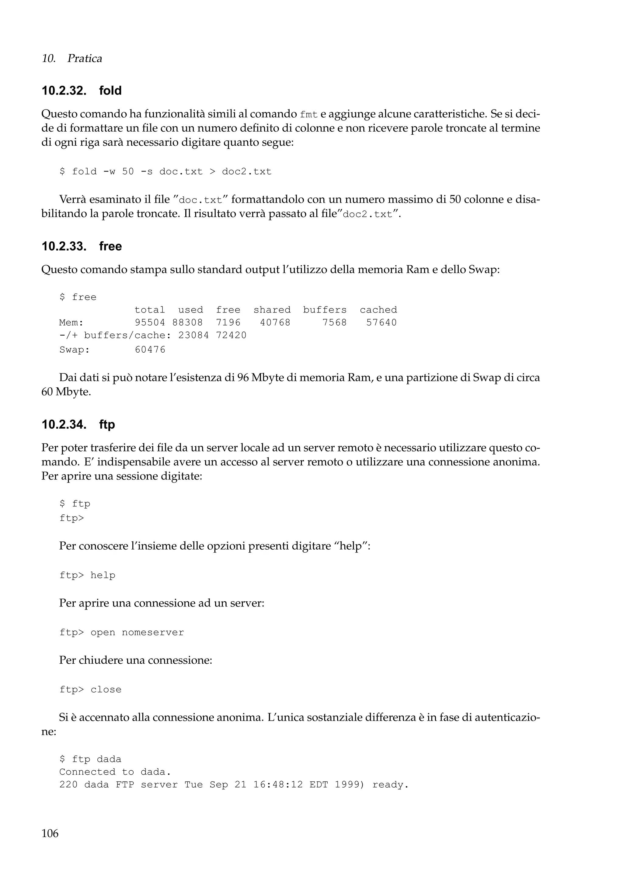 10. Pratica

10.2.32. fold
Questo comando ha funzionalità simili al comando fmt e aggiunge alcune caratteristiche. Se si decide di formattare un ﬁle con un numero deﬁnito di colonne e non ricevere parole troncate al termine
di ogni riga sarà necessario digitare quanto segue:
$ fold -w 50 -s doc.txt > doc2.txt

Verrà esaminato il ﬁle ”doc.txt” formattandolo con un numero massimo di 50 colonne e disabilitando la parole troncate. Il risultato verrà passato al ﬁle”doc2.txt”.

10.2.33. free
Questo comando stampa sullo standard output l’utilizzo della memoria Ram e dello Swap:
$ free
total used free shared
Mem:
95504 88308 7196
40768
-/+ buffers/cache: 23084 72420
Swap:
60476

buffers
7568

cached
57640

Dai dati si può notare l’esistenza di 96 Mbyte di memoria Ram, e una partizione di Swap di circa
60 Mbyte.

10.2.34. ftp
Per poter trasferire dei ﬁle da un server locale ad un server remoto è necessario utilizzare questo comando. E’ indispensabile avere un accesso al server remoto o utilizzare una connessione anonima.
Per aprire una sessione digitate:
$ ftp
ftp>

Per conoscere l’insieme delle opzioni presenti digitare “help”:
ftp> help

Per aprire una connessione ad un server:
ftp> open nomeserver

Per chiudere una connessione:
ftp> close

Si è accennato alla connessione anonima. L’unica sostanziale differenza è in fase di autenticazione:
$ ftp dada
Connected to dada.
220 dada FTP server Tue Sep 21 16:48:12 EDT 1999) ready.

106

 