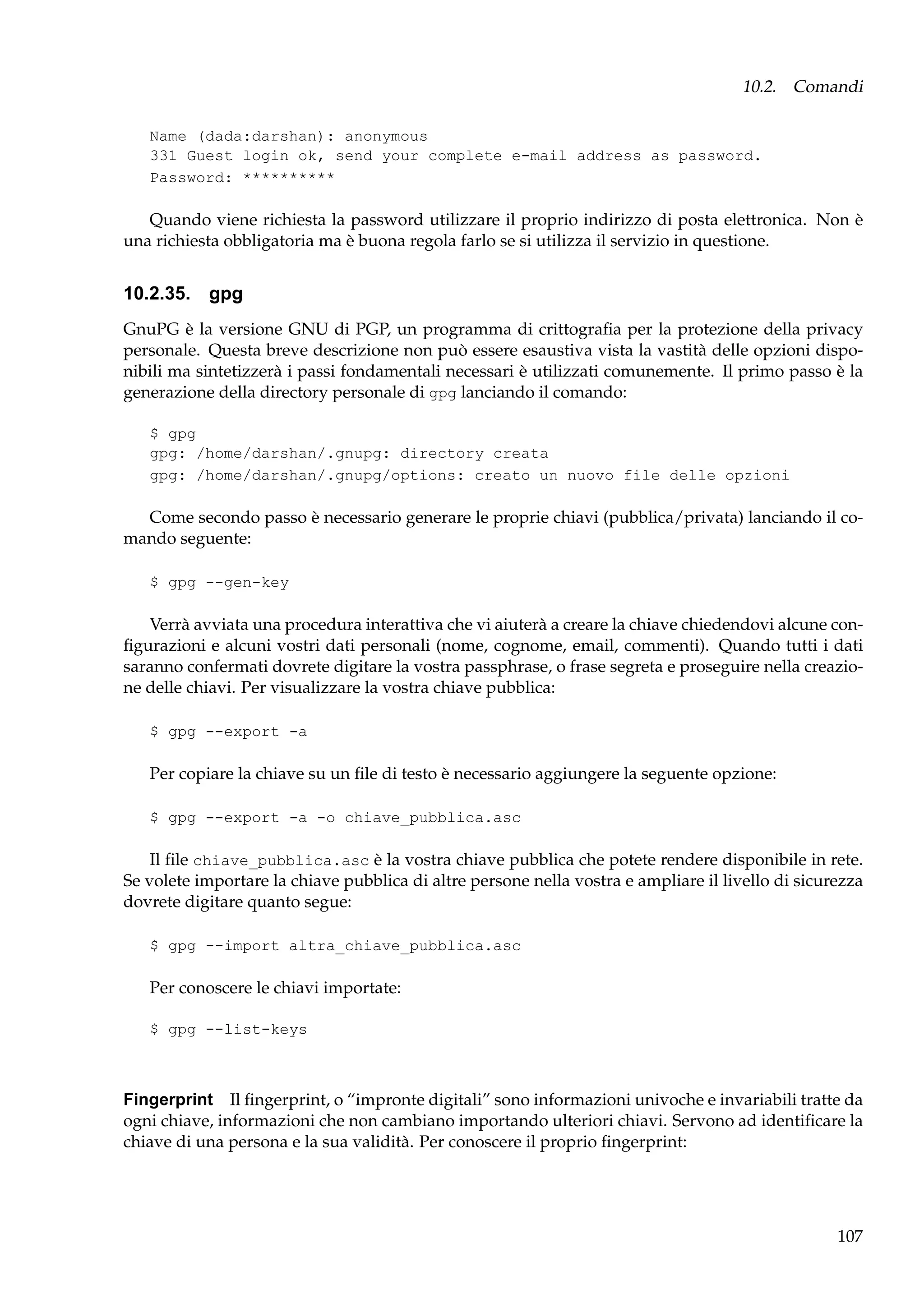 10.2. Comandi
Name (dada:darshan): anonymous
331 Guest login ok, send your complete e-mail address as password.
Password: **********

Quando viene richiesta la password utilizzare il proprio indirizzo di posta elettronica. Non è
una richiesta obbligatoria ma è buona regola farlo se si utilizza il servizio in questione.

10.2.35. gpg
GnuPG è la versione GNU di PGP, un programma di crittograﬁa per la protezione della privacy
personale. Questa breve descrizione non può essere esaustiva vista la vastità delle opzioni disponibili ma sintetizzerà i passi fondamentali necessari è utilizzati comunemente. Il primo passo è la
generazione della directory personale di gpg lanciando il comando:
$ gpg
gpg: /home/darshan/.gnupg: directory creata
gpg: /home/darshan/.gnupg/options: creato un nuovo file delle opzioni

Come secondo passo è necessario generare le proprie chiavi (pubblica/privata) lanciando il comando seguente:
$ gpg --gen-key

Verrà avviata una procedura interattiva che vi aiuterà a creare la chiave chiedendovi alcune conﬁgurazioni e alcuni vostri dati personali (nome, cognome, email, commenti). Quando tutti i dati
saranno confermati dovrete digitare la vostra passphrase, o frase segreta e proseguire nella creazione delle chiavi. Per visualizzare la vostra chiave pubblica:
$ gpg --export -a

Per copiare la chiave su un ﬁle di testo è necessario aggiungere la seguente opzione:
$ gpg --export -a -o chiave_pubblica.asc

Il ﬁle chiave_pubblica.asc è la vostra chiave pubblica che potete rendere disponibile in rete.
Se volete importare la chiave pubblica di altre persone nella vostra e ampliare il livello di sicurezza
dovrete digitare quanto segue:
$ gpg --import altra_chiave_pubblica.asc

Per conoscere le chiavi importate:
$ gpg --list-keys

Fingerprint Il ﬁngerprint, o “impronte digitali” sono informazioni univoche e invariabili tratte da
ogni chiave, informazioni che non cambiano importando ulteriori chiavi. Servono ad identiﬁcare la
chiave di una persona e la sua validità. Per conoscere il proprio ﬁngerprint:

107

 