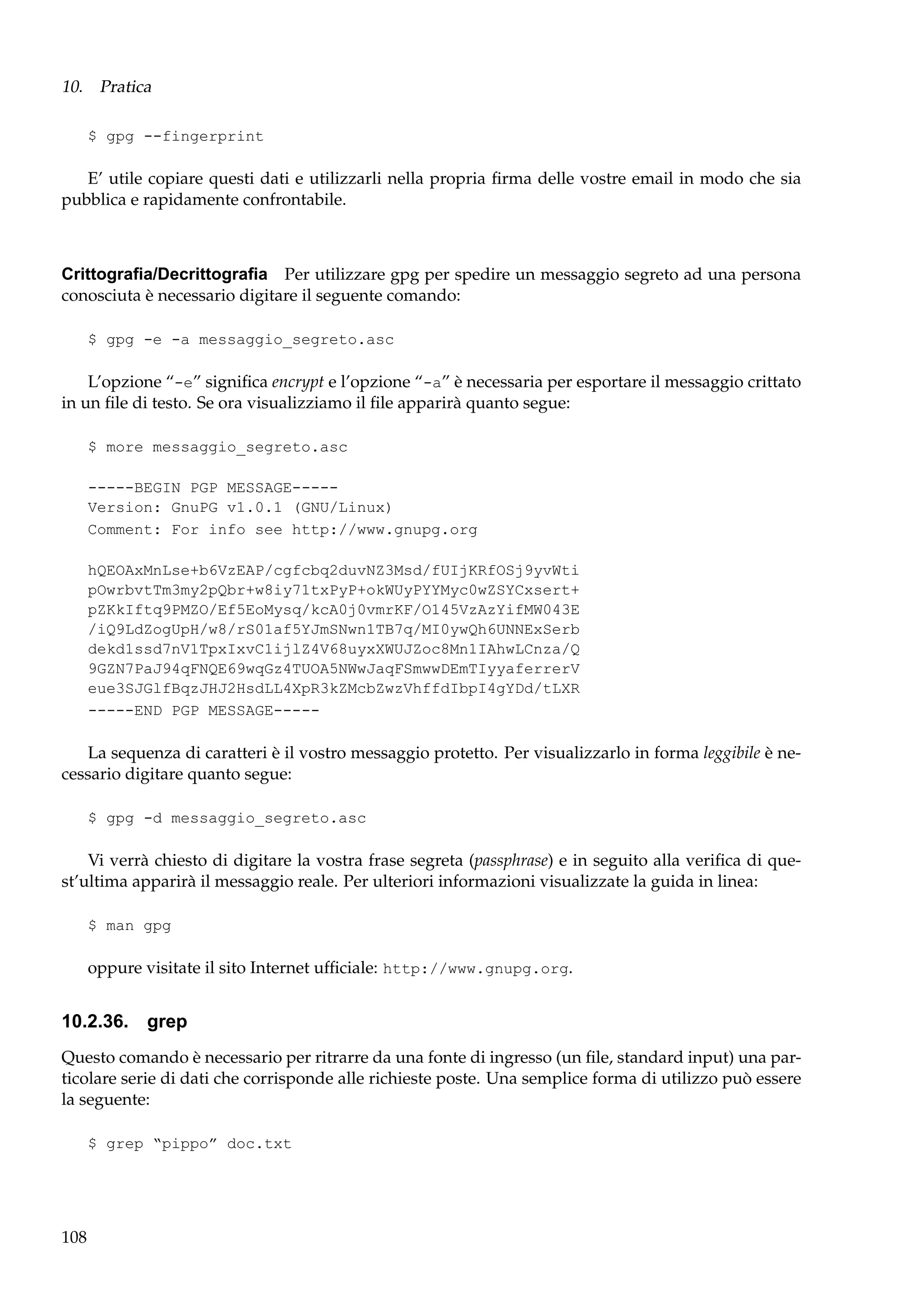 10. Pratica
$ gpg --fingerprint

E’ utile copiare questi dati e utilizzarli nella propria ﬁrma delle vostre email in modo che sia
pubblica e rapidamente confrontabile.

Crittograﬁa/Decrittograﬁa Per utilizzare gpg per spedire un messaggio segreto ad una persona
conosciuta è necessario digitare il seguente comando:
$ gpg -e -a messaggio_segreto.asc

L’opzione “-e” signiﬁca encrypt e l’opzione “-a” è necessaria per esportare il messaggio crittato
in un ﬁle di testo. Se ora visualizziamo il ﬁle apparirà quanto segue:
$ more messaggio_segreto.asc
-----BEGIN PGP MESSAGE----Version: GnuPG v1.0.1 (GNU/Linux)
Comment: For info see http://www.gnupg.org
hQEOAxMnLse+b6VzEAP/cgfcbq2duvNZ3Msd/fUIjKRfOSj9yvWti
pOwrbvtTm3my2pQbr+w8iy71txPyP+okWUyPYYMyc0wZSYCxsert+
pZKkIftq9PMZO/Ef5EoMysq/kcA0j0vmrKF/O145VzAzYifMW043E
/iQ9LdZogUpH/w8/rS01af5YJmSNwn1TB7q/MI0ywQh6UNNExSerb
dekd1ssd7nV1TpxIxvC1ijlZ4V68uyxXWUJZoc8Mn1IAhwLCnza/Q
9GZN7PaJ94qFNQE69wqGz4TUOA5NWwJaqFSmwwDEmTIyyaferrerV
eue3SJGlfBqzJHJ2HsdLL4XpR3kZMcbZwzVhffdIbpI4gYDd/tLXR
-----END PGP MESSAGE-----

La sequenza di caratteri è il vostro messaggio protetto. Per visualizzarlo in forma leggibile è necessario digitare quanto segue:
$ gpg -d messaggio_segreto.asc

Vi verrà chiesto di digitare la vostra frase segreta (passphrase) e in seguito alla veriﬁca di quest’ultima apparirà il messaggio reale. Per ulteriori informazioni visualizzate la guida in linea:
$ man gpg

oppure visitate il sito Internet ufﬁciale: http://www.gnupg.org.

10.2.36. grep
Questo comando è necessario per ritrarre da una fonte di ingresso (un ﬁle, standard input) una particolare serie di dati che corrisponde alle richieste poste. Una semplice forma di utilizzo può essere
la seguente:
$ grep “pippo” doc.txt

108

 