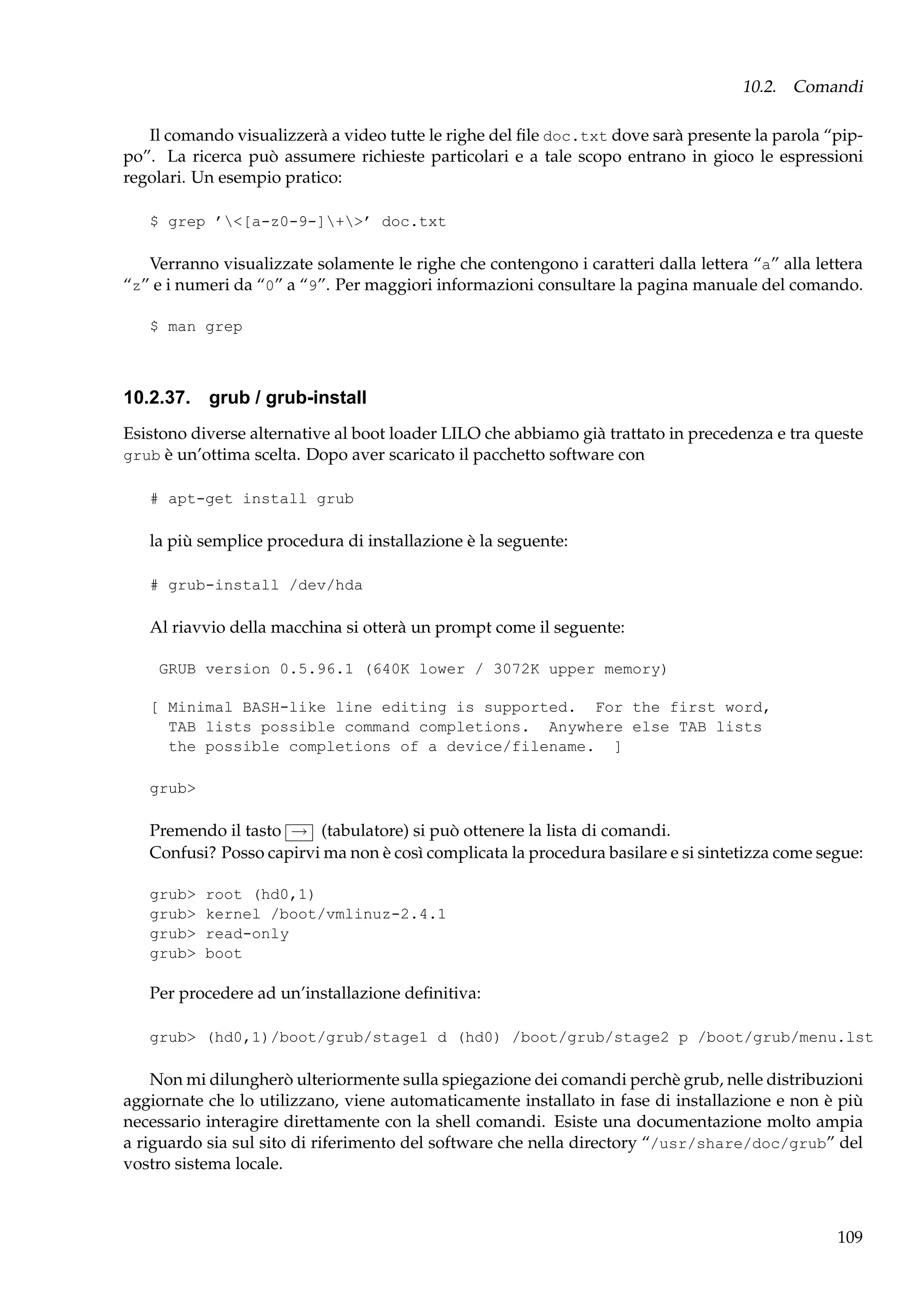 10.2. Comandi
Il comando visualizzerà a video tutte le righe del ﬁle doc.txt dove sarà presente la parola “pippo”. La ricerca può assumere richieste particolari e a tale scopo entrano in gioco le espressioni
regolari. Un esempio pratico:
$ grep ’<[a-z0-9-]+>’ doc.txt

Verranno visualizzate solamente le righe che contengono i caratteri dalla lettera “a” alla lettera
“z” e i numeri da “0” a “9”. Per maggiori informazioni consultare la pagina manuale del comando.
$ man grep

10.2.37. grub / grub-install
Esistono diverse alternative al boot loader LILO che abbiamo già trattato in precedenza e tra queste
grub è un’ottima scelta. Dopo aver scaricato il pacchetto software con
# apt-get install grub

la più semplice procedura di installazione è la seguente:
# grub-install /dev/hda

Al riavvio della macchina si otterà un prompt come il seguente:
GRUB version 0.5.96.1 (640K lower / 3072K upper memory)
[ Minimal BASH-like line editing is supported. For the first word,
TAB lists possible command completions. Anywhere else TAB lists
the possible completions of a device/filename. ]
grub>

Premendo il tasto → (tabulatore) si può ottenere la lista di comandi.
Confusi? Posso capirvi ma non è così complicata la procedura basilare e si sintetizza come segue:
grub>
grub>
grub>
grub>

root (hd0,1)
kernel /boot/vmlinuz-2.4.1
read-only
boot

Per procedere ad un’installazione deﬁnitiva:
grub> (hd0,1)/boot/grub/stage1 d (hd0) /boot/grub/stage2 p /boot/grub/menu.lst

Non mi dilungherò ulteriormente sulla spiegazione dei comandi perchè grub, nelle distribuzioni
aggiornate che lo utilizzano, viene automaticamente installato in fase di installazione e non è più
necessario interagire direttamente con la shell comandi. Esiste una documentazione molto ampia
a riguardo sia sul sito di riferimento del software che nella directory “/usr/share/doc/grub” del
vostro sistema locale.

109

 