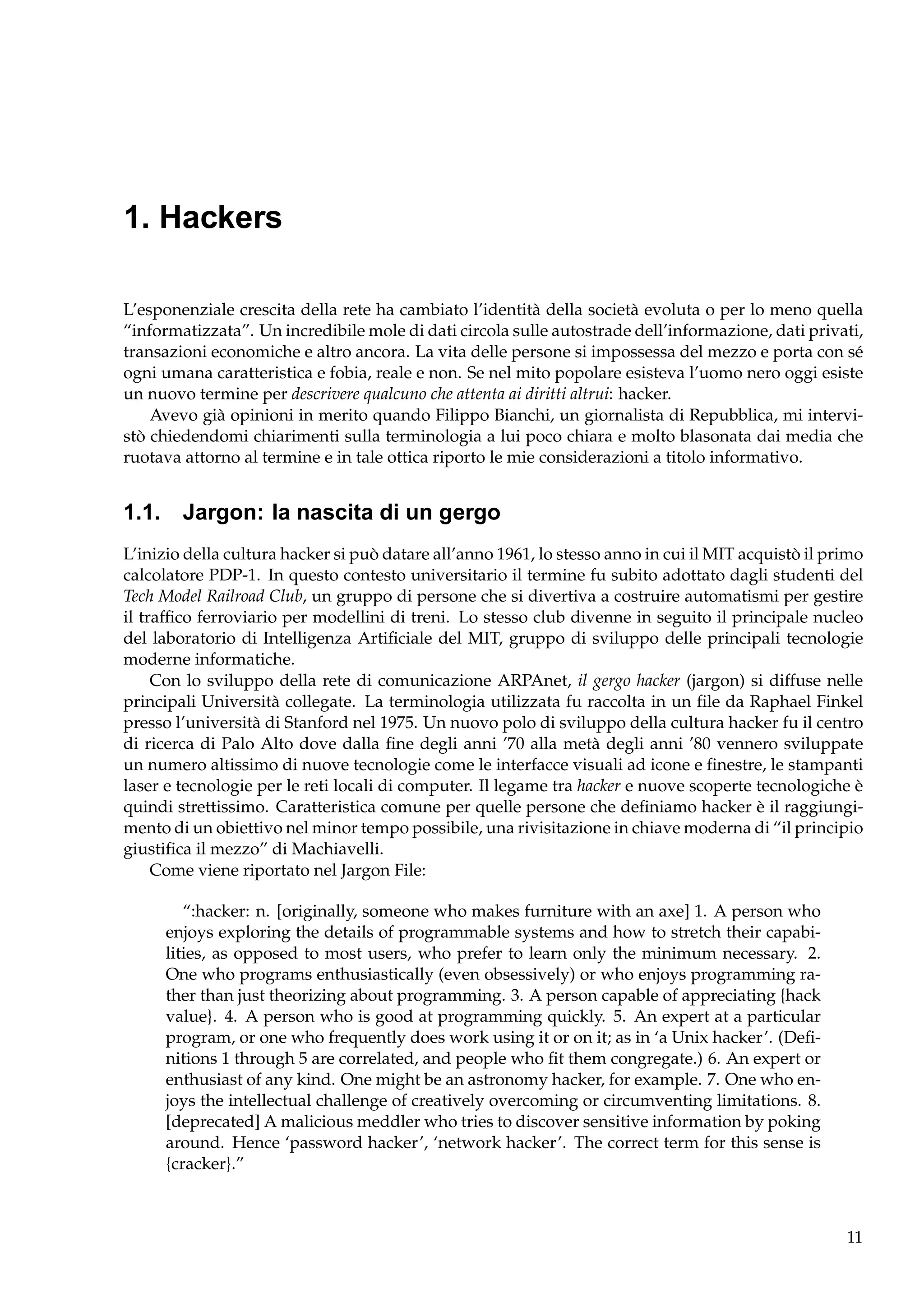 1. Hackers
L’esponenziale crescita della rete ha cambiato l’identità della società evoluta o per lo meno quella
“informatizzata”. Un incredibile mole di dati circola sulle autostrade dell’informazione, dati privati,
transazioni economiche e altro ancora. La vita delle persone si impossessa del mezzo e porta con sé
ogni umana caratteristica e fobia, reale e non. Se nel mito popolare esisteva l’uomo nero oggi esiste
un nuovo termine per descrivere qualcuno che attenta ai diritti altrui: hacker.
Avevo già opinioni in merito quando Filippo Bianchi, un giornalista di Repubblica, mi intervistò chiedendomi chiarimenti sulla terminologia a lui poco chiara e molto blasonata dai media che
ruotava attorno al termine e in tale ottica riporto le mie considerazioni a titolo informativo.

1.1. Jargon: la nascita di un gergo
L’inizio della cultura hacker si può datare all’anno 1961, lo stesso anno in cui il MIT acquistò il primo
calcolatore PDP-1. In questo contesto universitario il termine fu subito adottato dagli studenti del
Tech Model Railroad Club, un gruppo di persone che si divertiva a costruire automatismi per gestire
il trafﬁco ferroviario per modellini di treni. Lo stesso club divenne in seguito il principale nucleo
del laboratorio di Intelligenza Artiﬁciale del MIT, gruppo di sviluppo delle principali tecnologie
moderne informatiche.
Con lo sviluppo della rete di comunicazione ARPAnet, il gergo hacker (jargon) si diffuse nelle
principali Università collegate. La terminologia utilizzata fu raccolta in un ﬁle da Raphael Finkel
presso l’università di Stanford nel 1975. Un nuovo polo di sviluppo della cultura hacker fu il centro
di ricerca di Palo Alto dove dalla ﬁne degli anni ’70 alla metà degli anni ’80 vennero sviluppate
un numero altissimo di nuove tecnologie come le interfacce visuali ad icone e ﬁnestre, le stampanti
laser e tecnologie per le reti locali di computer. Il legame tra hacker e nuove scoperte tecnologiche è
quindi strettissimo. Caratteristica comune per quelle persone che deﬁniamo hacker è il raggiungimento di un obiettivo nel minor tempo possibile, una rivisitazione in chiave moderna di “il principio
giustiﬁca il mezzo” di Machiavelli.
Come viene riportato nel Jargon File:
“:hacker: n. [originally, someone who makes furniture with an axe] 1. A person who
enjoys exploring the details of programmable systems and how to stretch their capabilities, as opposed to most users, who prefer to learn only the minimum necessary. 2.
One who programs enthusiastically (even obsessively) or who enjoys programming rather than just theorizing about programming. 3. A person capable of appreciating {hack
value}. 4. A person who is good at programming quickly. 5. An expert at a particular
program, or one who frequently does work using it or on it; as in ‘a Unix hacker’. (Deﬁnitions 1 through 5 are correlated, and people who ﬁt them congregate.) 6. An expert or
enthusiast of any kind. One might be an astronomy hacker, for example. 7. One who enjoys the intellectual challenge of creatively overcoming or circumventing limitations. 8.
[deprecated] A malicious meddler who tries to discover sensitive information by poking
around. Hence ‘password hacker’, ‘network hacker’. The correct term for this sense is
{cracker}.”

11

 
