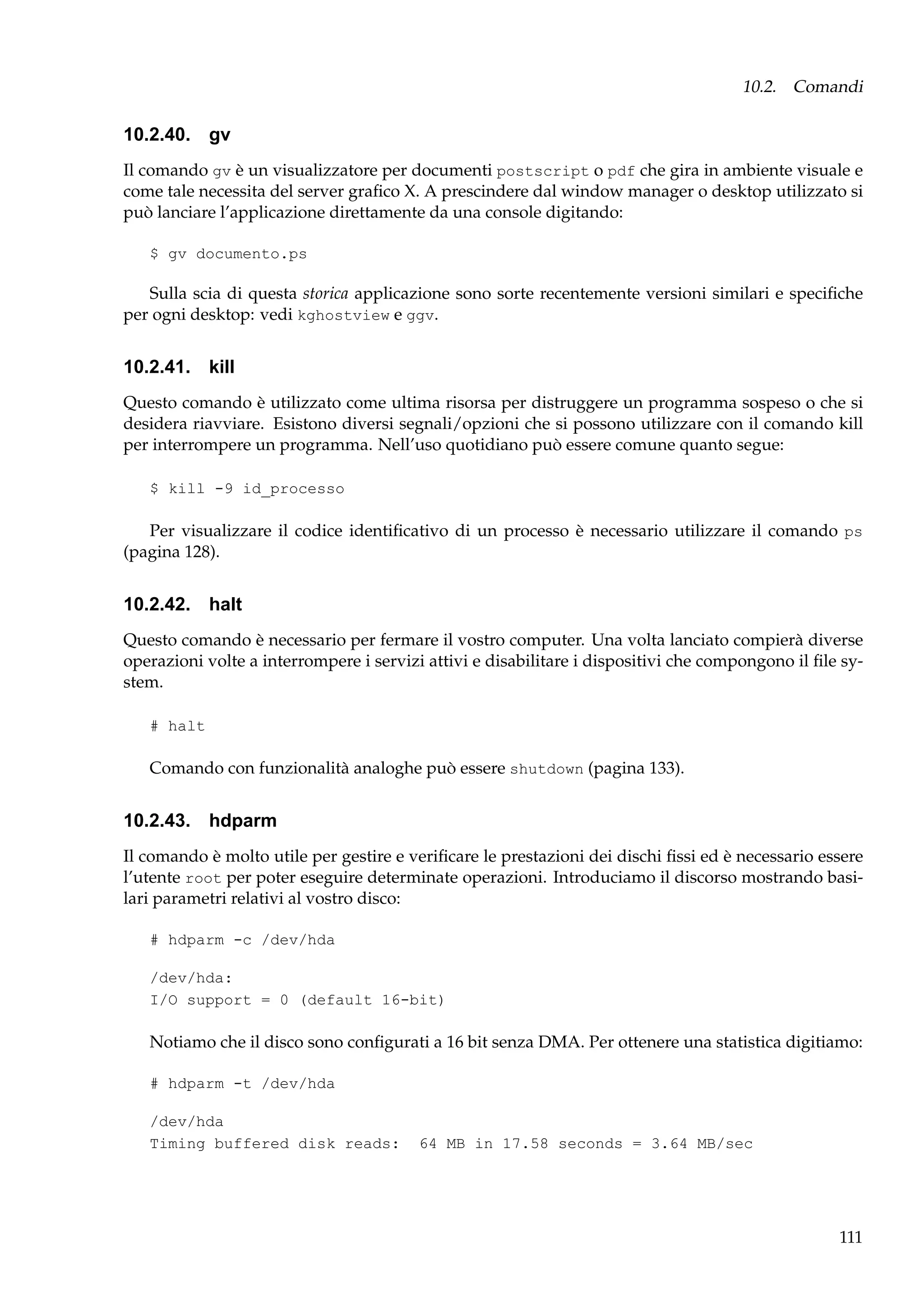 10.2. Comandi

10.2.40. gv
Il comando gv è un visualizzatore per documenti postscript o pdf che gira in ambiente visuale e
come tale necessita del server graﬁco X. A prescindere dal window manager o desktop utilizzato si
può lanciare l’applicazione direttamente da una console digitando:
$ gv documento.ps

Sulla scia di questa storica applicazione sono sorte recentemente versioni similari e speciﬁche
per ogni desktop: vedi kghostview e ggv.

10.2.41. kill
Questo comando è utilizzato come ultima risorsa per distruggere un programma sospeso o che si
desidera riavviare. Esistono diversi segnali/opzioni che si possono utilizzare con il comando kill
per interrompere un programma. Nell’uso quotidiano può essere comune quanto segue:
$ kill -9 id_processo

Per visualizzare il codice identiﬁcativo di un processo è necessario utilizzare il comando ps
(pagina 128).

10.2.42. halt
Questo comando è necessario per fermare il vostro computer. Una volta lanciato compierà diverse
operazioni volte a interrompere i servizi attivi e disabilitare i dispositivi che compongono il ﬁle system.
# halt

Comando con funzionalità analoghe può essere shutdown (pagina 133).

10.2.43. hdparm
Il comando è molto utile per gestire e veriﬁcare le prestazioni dei dischi ﬁssi ed è necessario essere
l’utente root per poter eseguire determinate operazioni. Introduciamo il discorso mostrando basilari parametri relativi al vostro disco:
# hdparm -c /dev/hda
/dev/hda:
I/O support = 0 (default 16-bit)

Notiamo che il disco sono conﬁgurati a 16 bit senza DMA. Per ottenere una statistica digitiamo:
# hdparm -t /dev/hda
/dev/hda
Timing buffered disk reads:

64 MB in 17.58 seconds = 3.64 MB/sec

111

 
