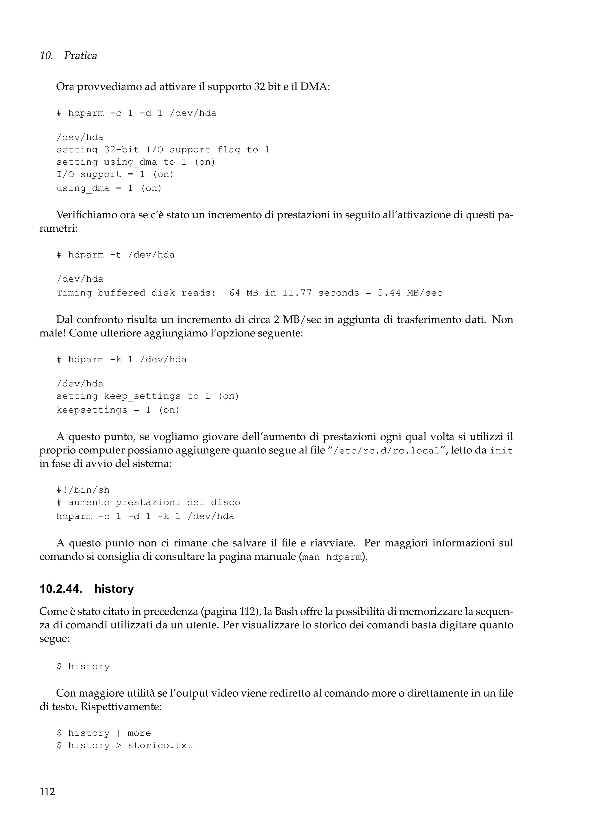 10. Pratica
Ora provvediamo ad attivare il supporto 32 bit e il DMA:
# hdparm -c 1 -d 1 /dev/hda
/dev/hda
setting 32-bit I/O support flag to 1
setting using_dma to 1 (on)
I/O support = 1 (on)
using_dma = 1 (on)

Veriﬁchiamo ora se c’è stato un incremento di prestazioni in seguito all’attivazione di questi parametri:
# hdparm -t /dev/hda
/dev/hda
Timing buffered disk reads:

64 MB in 11.77 seconds = 5.44 MB/sec

Dal confronto risulta un incremento di circa 2 MB/sec in aggiunta di trasferimento dati. Non
male! Come ulteriore aggiungiamo l’opzione seguente:
# hdparm -k 1 /dev/hda
/dev/hda
setting keep_settings to 1 (on)
keepsettings = 1 (on)

A questo punto, se vogliamo giovare dell’aumento di prestazioni ogni qual volta si utilizzi il
proprio computer possiamo aggiungere quanto segue al ﬁle “/etc/rc.d/rc.local”, letto da init
in fase di avvio del sistema:
#!/bin/sh
# aumento prestazioni del disco
hdparm -c 1 -d 1 -k 1 /dev/hda

A questo punto non ci rimane che salvare il ﬁle e riavviare. Per maggiori informazioni sul
comando si consiglia di consultare la pagina manuale (man hdparm).

10.2.44. history
Come è stato citato in precedenza (pagina 112), la Bash offre la possibilità di memorizzare la sequenza di comandi utilizzati da un utente. Per visualizzare lo storico dei comandi basta digitare quanto
segue:
$ history

Con maggiore utilità se l’output video viene rediretto al comando more o direttamente in un ﬁle
di testo. Rispettivamente:
$ history | more
$ history > storico.txt

112

 