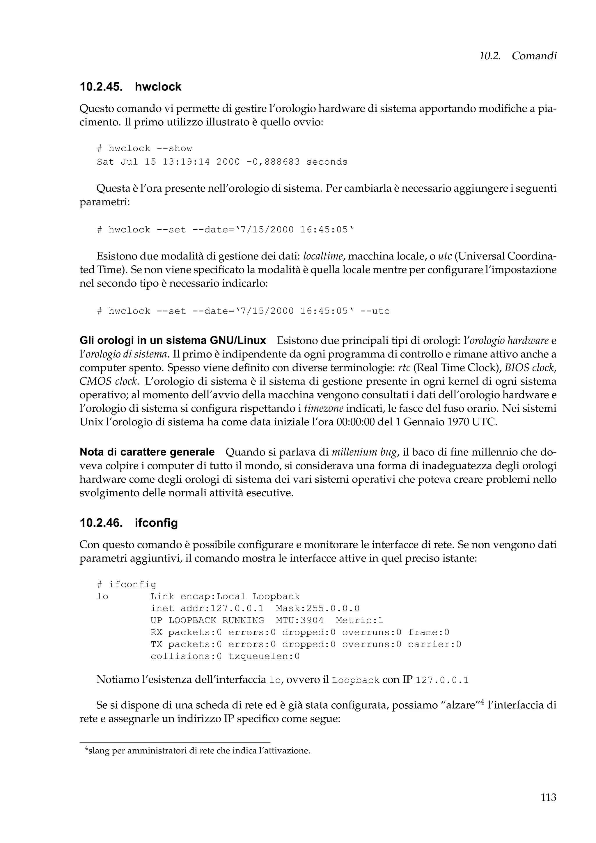 10.2. Comandi

10.2.45. hwclock
Questo comando vi permette di gestire l’orologio hardware di sistema apportando modiﬁche a piacimento. Il primo utilizzo illustrato è quello ovvio:
# hwclock --show
Sat Jul 15 13:19:14 2000 -0,888683 seconds

Questa è l’ora presente nell’orologio di sistema. Per cambiarla è necessario aggiungere i seguenti
parametri:
# hwclock --set --date=‘7/15/2000 16:45:05‘

Esistono due modalità di gestione dei dati: localtime, macchina locale, o utc (Universal Coordinated Time). Se non viene speciﬁcato la modalità è quella locale mentre per conﬁgurare l’impostazione
nel secondo tipo è necessario indicarlo:
# hwclock --set --date=‘7/15/2000 16:45:05‘ --utc

Gli orologi in un sistema GNU/Linux Esistono due principali tipi di orologi: l’orologio hardware e
l’orologio di sistema. Il primo è indipendente da ogni programma di controllo e rimane attivo anche a
computer spento. Spesso viene deﬁnito con diverse terminologie: rtc (Real Time Clock), BIOS clock,
CMOS clock. L’orologio di sistema è il sistema di gestione presente in ogni kernel di ogni sistema
operativo; al momento dell’avvio della macchina vengono consultati i dati dell’orologio hardware e
l’orologio di sistema si conﬁgura rispettando i timezone indicati, le fasce del fuso orario. Nei sistemi
Unix l’orologio di sistema ha come data iniziale l’ora 00:00:00 del 1 Gennaio 1970 UTC.
Nota di carattere generale Quando si parlava di millenium bug, il baco di ﬁne millennio che doveva colpire i computer di tutto il mondo, si considerava una forma di inadeguatezza degli orologi
hardware come degli orologi di sistema dei vari sistemi operativi che poteva creare problemi nello
svolgimento delle normali attività esecutive.

10.2.46. ifconﬁg
Con questo comando è possibile conﬁgurare e monitorare le interfacce di rete. Se non vengono dati
parametri aggiuntivi, il comando mostra le interfacce attive in quel preciso istante:
# ifconfig
lo
Link encap:Local Loopback
inet addr:127.0.0.1 Mask:255.0.0.0
UP LOOPBACK RUNNING MTU:3904 Metric:1
RX packets:0 errors:0 dropped:0 overruns:0 frame:0
TX packets:0 errors:0 dropped:0 overruns:0 carrier:0
collisions:0 txqueuelen:0

Notiamo l’esistenza dell’interfaccia lo, ovvero il Loopback con IP 127.0.0.1
Se si dispone di una scheda di rete ed è già stata conﬁgurata, possiamo “alzare”4 l’interfaccia di
rete e assegnarle un indirizzo IP speciﬁco come segue:
4

slang per amministratori di rete che indica l’attivazione.

113

 