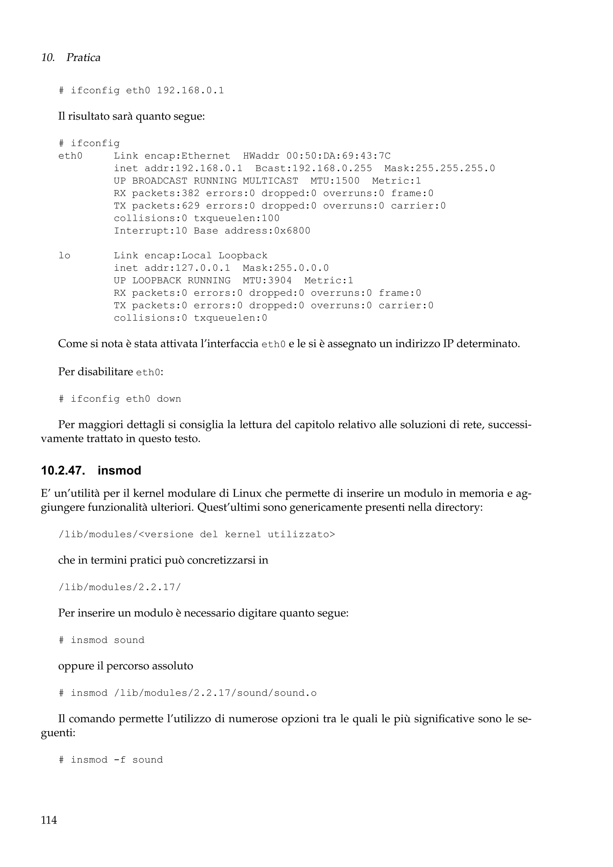 10. Pratica
# ifconfig eth0 192.168.0.1

Il risultato sarà quanto segue:
# ifconfig
eth0
Link encap:Ethernet HWaddr 00:50:DA:69:43:7C
inet addr:192.168.0.1 Bcast:192.168.0.255 Mask:255.255.255.0
UP BROADCAST RUNNING MULTICAST MTU:1500 Metric:1
RX packets:382 errors:0 dropped:0 overruns:0 frame:0
TX packets:629 errors:0 dropped:0 overruns:0 carrier:0
collisions:0 txqueuelen:100
Interrupt:10 Base address:0x6800
lo

Link encap:Local Loopback
inet addr:127.0.0.1 Mask:255.0.0.0
UP LOOPBACK RUNNING MTU:3904 Metric:1
RX packets:0 errors:0 dropped:0 overruns:0 frame:0
TX packets:0 errors:0 dropped:0 overruns:0 carrier:0
collisions:0 txqueuelen:0

Come si nota è stata attivata l’interfaccia eth0 e le si è assegnato un indirizzo IP determinato.
Per disabilitare eth0:
# ifconfig eth0 down

Per maggiori dettagli si consiglia la lettura del capitolo relativo alle soluzioni di rete, successivamente trattato in questo testo.

10.2.47. insmod
E’ un’utilità per il kernel modulare di Linux che permette di inserire un modulo in memoria e aggiungere funzionalità ulteriori. Quest’ultimi sono genericamente presenti nella directory:
/lib/modules/<versione del kernel utilizzato>

che in termini pratici può concretizzarsi in
/lib/modules/2.2.17/

Per inserire un modulo è necessario digitare quanto segue:
# insmod sound

oppure il percorso assoluto
# insmod /lib/modules/2.2.17/sound/sound.o

Il comando permette l’utilizzo di numerose opzioni tra le quali le più signiﬁcative sono le seguenti:
# insmod -f sound

114

 