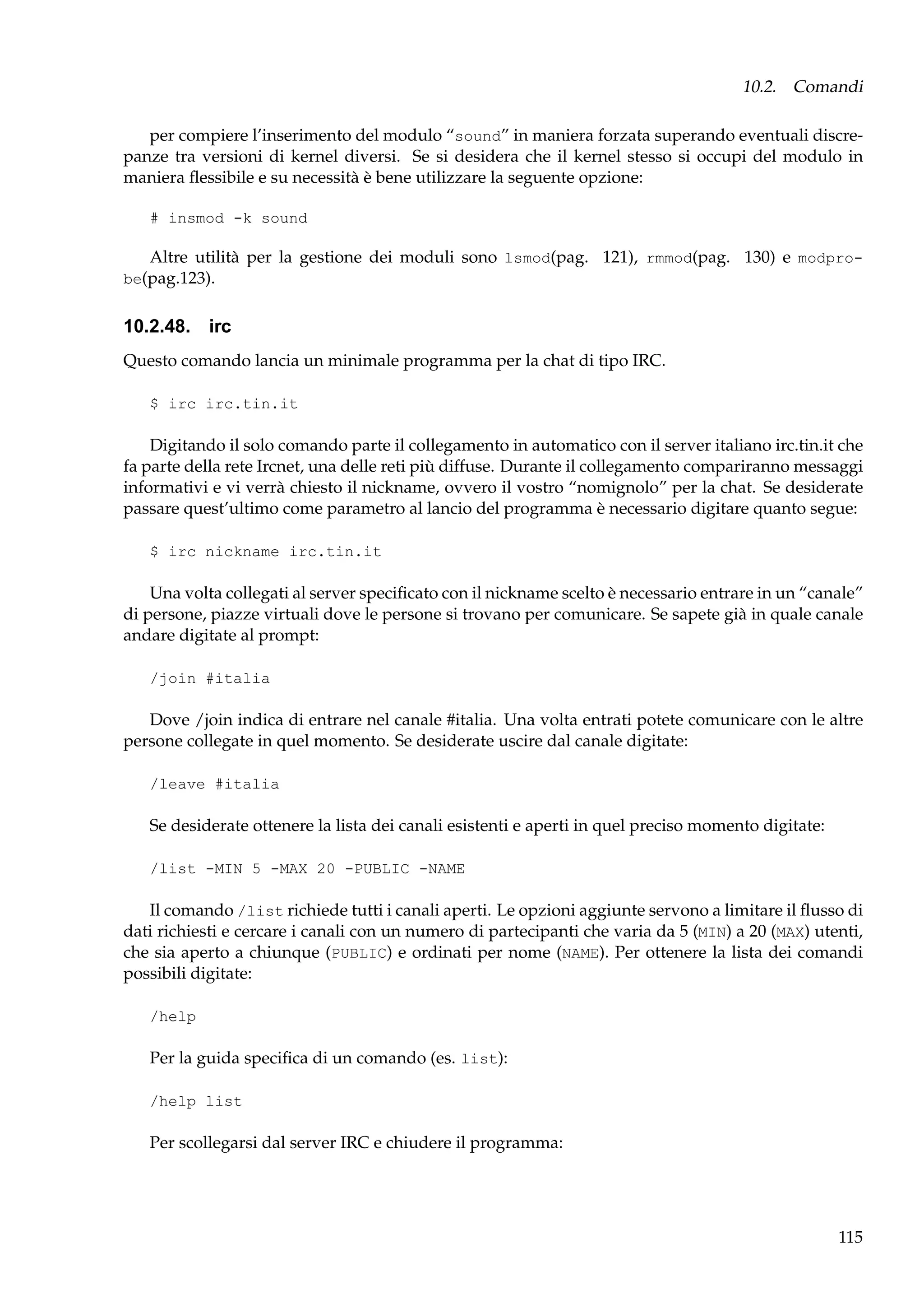 10.2. Comandi
per compiere l’inserimento del modulo “sound” in maniera forzata superando eventuali discrepanze tra versioni di kernel diversi. Se si desidera che il kernel stesso si occupi del modulo in
maniera ﬂessibile e su necessità è bene utilizzare la seguente opzione:
# insmod -k sound

Altre utilità per la gestione dei moduli sono lsmod(pag. 121), rmmod(pag. 130) e modprobe(pag.123).

10.2.48. irc
Questo comando lancia un minimale programma per la chat di tipo IRC.
$ irc irc.tin.it

Digitando il solo comando parte il collegamento in automatico con il server italiano irc.tin.it che
fa parte della rete Ircnet, una delle reti più diffuse. Durante il collegamento compariranno messaggi
informativi e vi verrà chiesto il nickname, ovvero il vostro “nomignolo” per la chat. Se desiderate
passare quest’ultimo come parametro al lancio del programma è necessario digitare quanto segue:
$ irc nickname irc.tin.it

Una volta collegati al server speciﬁcato con il nickname scelto è necessario entrare in un “canale”
di persone, piazze virtuali dove le persone si trovano per comunicare. Se sapete già in quale canale
andare digitate al prompt:
/join #italia

Dove /join indica di entrare nel canale #italia. Una volta entrati potete comunicare con le altre
persone collegate in quel momento. Se desiderate uscire dal canale digitate:
/leave #italia

Se desiderate ottenere la lista dei canali esistenti e aperti in quel preciso momento digitate:
/list -MIN 5 -MAX 20 -PUBLIC -NAME

Il comando /list richiede tutti i canali aperti. Le opzioni aggiunte servono a limitare il ﬂusso di
dati richiesti e cercare i canali con un numero di partecipanti che varia da 5 (MIN) a 20 (MAX) utenti,
che sia aperto a chiunque (PUBLIC) e ordinati per nome (NAME). Per ottenere la lista dei comandi
possibili digitate:
/help

Per la guida speciﬁca di un comando (es. list):
/help list

Per scollegarsi dal server IRC e chiudere il programma:

115

 