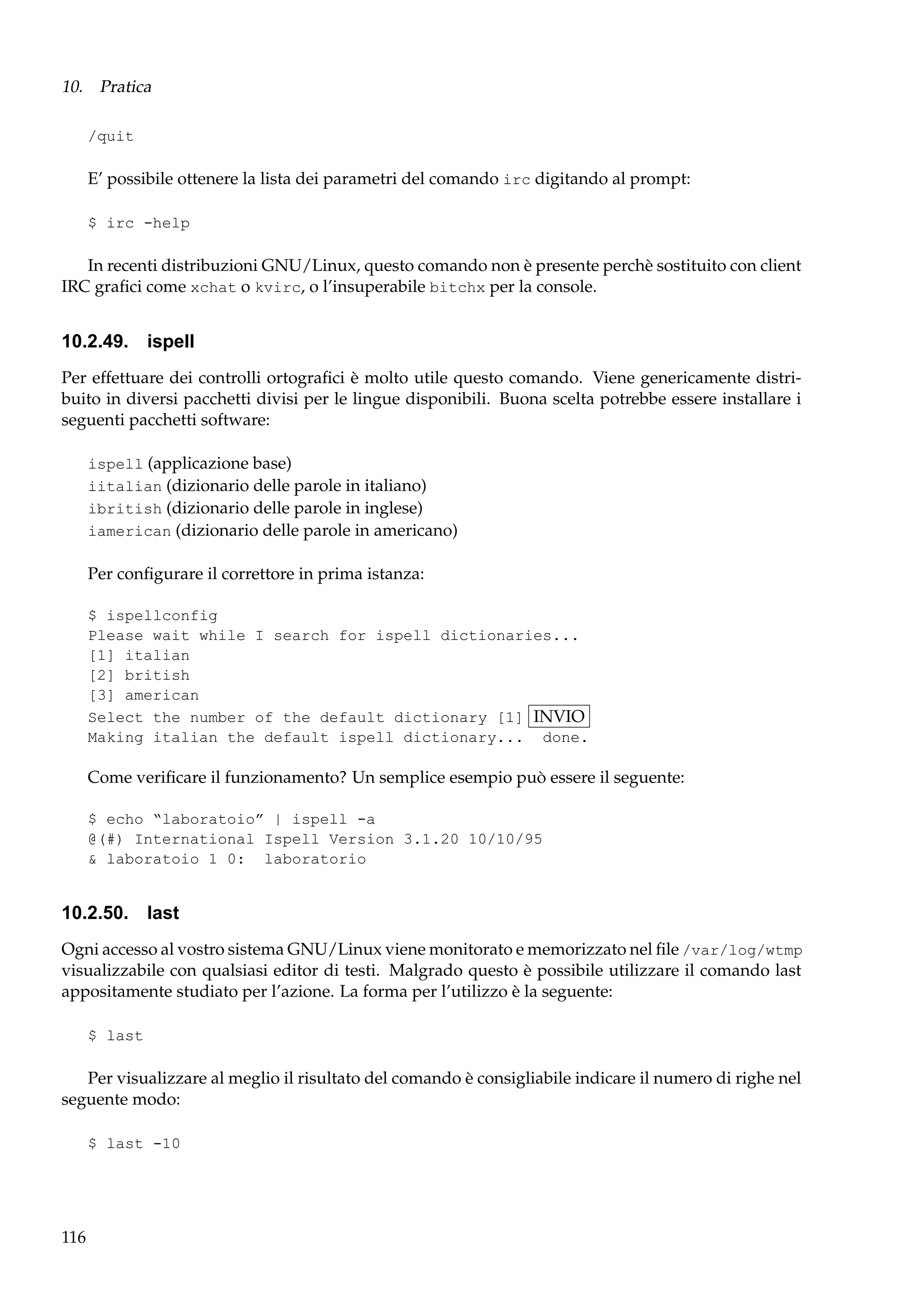 10. Pratica
/quit

E’ possibile ottenere la lista dei parametri del comando irc digitando al prompt:
$ irc -help

In recenti distribuzioni GNU/Linux, questo comando non è presente perchè sostituito con client
IRC graﬁci come xchat o kvirc, o l’insuperabile bitchx per la console.

10.2.49. ispell
Per effettuare dei controlli ortograﬁci è molto utile questo comando. Viene genericamente distribuito in diversi pacchetti divisi per le lingue disponibili. Buona scelta potrebbe essere installare i
seguenti pacchetti software:
ispell (applicazione base)
iitalian (dizionario delle parole in italiano)
ibritish (dizionario delle parole in inglese)
iamerican (dizionario delle parole in americano)

Per conﬁgurare il correttore in prima istanza:
$ ispellconfig
Please wait while I search for ispell dictionaries...
[1] italian
[2] british
[3] american
Select the number of the default dictionary [1] INVIO
Making italian the default ispell dictionary... done.

Come veriﬁcare il funzionamento? Un semplice esempio può essere il seguente:
$ echo “laboratoio” | ispell -a
@(#) International Ispell Version 3.1.20 10/10/95
& laboratoio 1 0: laboratorio

10.2.50.

last

Ogni accesso al vostro sistema GNU/Linux viene monitorato e memorizzato nel ﬁle /var/log/wtmp
visualizzabile con qualsiasi editor di testi. Malgrado questo è possibile utilizzare il comando last
appositamente studiato per l’azione. La forma per l’utilizzo è la seguente:
$ last

Per visualizzare al meglio il risultato del comando è consigliabile indicare il numero di righe nel
seguente modo:
$ last -10

116

 