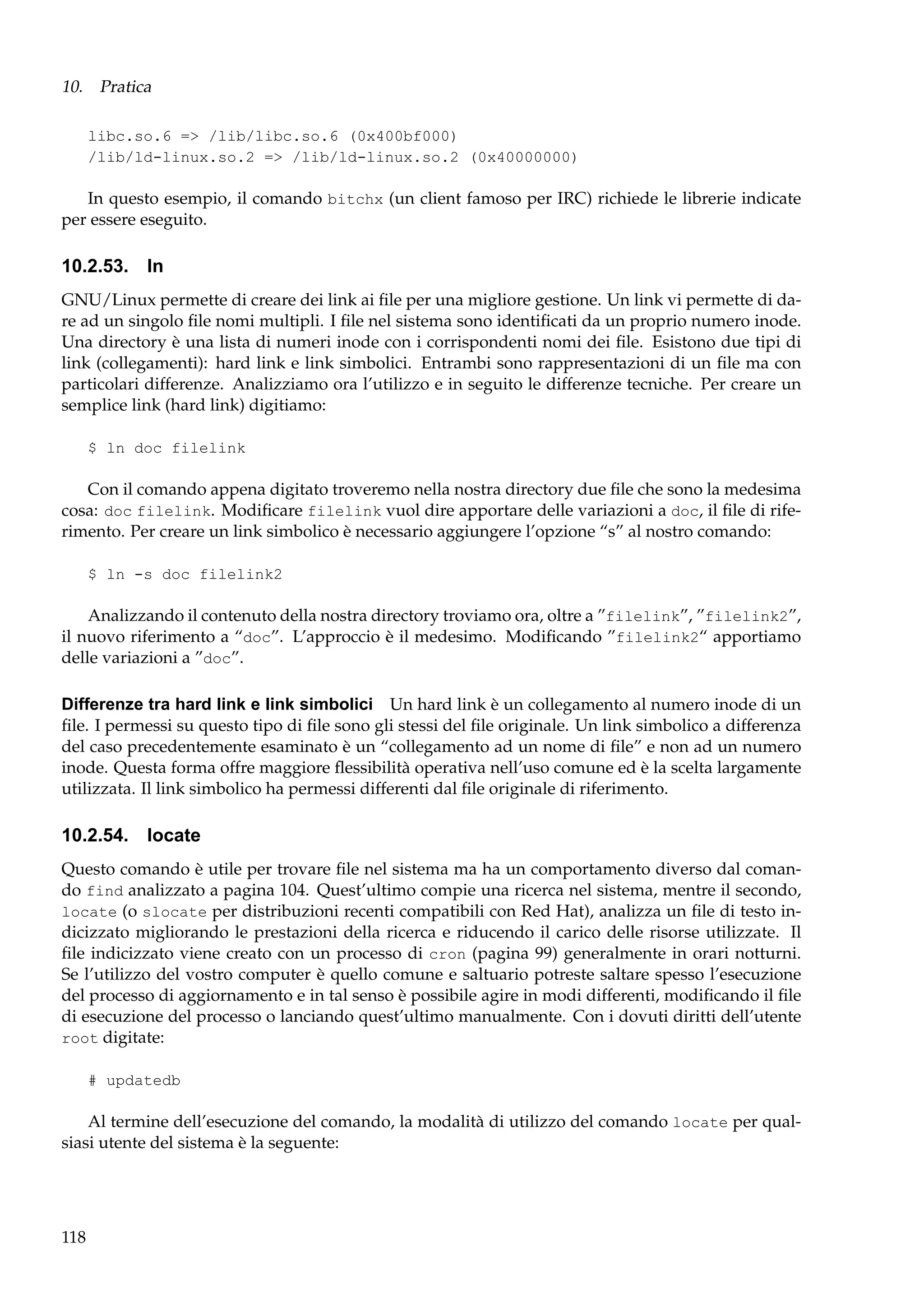 10. Pratica
libc.so.6 => /lib/libc.so.6 (0x400bf000)
/lib/ld-linux.so.2 => /lib/ld-linux.so.2 (0x40000000)

In questo esempio, il comando bitchx (un client famoso per IRC) richiede le librerie indicate
per essere eseguito.

10.2.53. ln
GNU/Linux permette di creare dei link ai ﬁle per una migliore gestione. Un link vi permette di dare ad un singolo ﬁle nomi multipli. I ﬁle nel sistema sono identiﬁcati da un proprio numero inode.
Una directory è una lista di numeri inode con i corrispondenti nomi dei ﬁle. Esistono due tipi di
link (collegamenti): hard link e link simbolici. Entrambi sono rappresentazioni di un ﬁle ma con
particolari differenze. Analizziamo ora l’utilizzo e in seguito le differenze tecniche. Per creare un
semplice link (hard link) digitiamo:
$ ln doc filelink

Con il comando appena digitato troveremo nella nostra directory due ﬁle che sono la medesima
cosa: doc filelink. Modiﬁcare filelink vuol dire apportare delle variazioni a doc, il ﬁle di riferimento. Per creare un link simbolico è necessario aggiungere l’opzione “s” al nostro comando:
$ ln -s doc filelink2

Analizzando il contenuto della nostra directory troviamo ora, oltre a ”filelink”, ”filelink2”,
il nuovo riferimento a “doc”. L’approccio è il medesimo. Modiﬁcando ”filelink2“ apportiamo
delle variazioni a ”doc”.
Differenze tra hard link e link simbolici Un hard link è un collegamento al numero inode di un
ﬁle. I permessi su questo tipo di ﬁle sono gli stessi del ﬁle originale. Un link simbolico a differenza
del caso precedentemente esaminato è un “collegamento ad un nome di ﬁle” e non ad un numero
inode. Questa forma offre maggiore ﬂessibilità operativa nell’uso comune ed è la scelta largamente
utilizzata. Il link simbolico ha permessi differenti dal ﬁle originale di riferimento.

10.2.54. locate
Questo comando è utile per trovare ﬁle nel sistema ma ha un comportamento diverso dal comando find analizzato a pagina 104. Quest’ultimo compie una ricerca nel sistema, mentre il secondo,
locate (o slocate per distribuzioni recenti compatibili con Red Hat), analizza un ﬁle di testo indicizzato migliorando le prestazioni della ricerca e riducendo il carico delle risorse utilizzate. Il
ﬁle indicizzato viene creato con un processo di cron (pagina 99) generalmente in orari notturni.
Se l’utilizzo del vostro computer è quello comune e saltuario potreste saltare spesso l’esecuzione
del processo di aggiornamento e in tal senso è possibile agire in modi differenti, modiﬁcando il ﬁle
di esecuzione del processo o lanciando quest’ultimo manualmente. Con i dovuti diritti dell’utente
root digitate:
# updatedb

Al termine dell’esecuzione del comando, la modalità di utilizzo del comando locate per qualsiasi utente del sistema è la seguente:

118

 