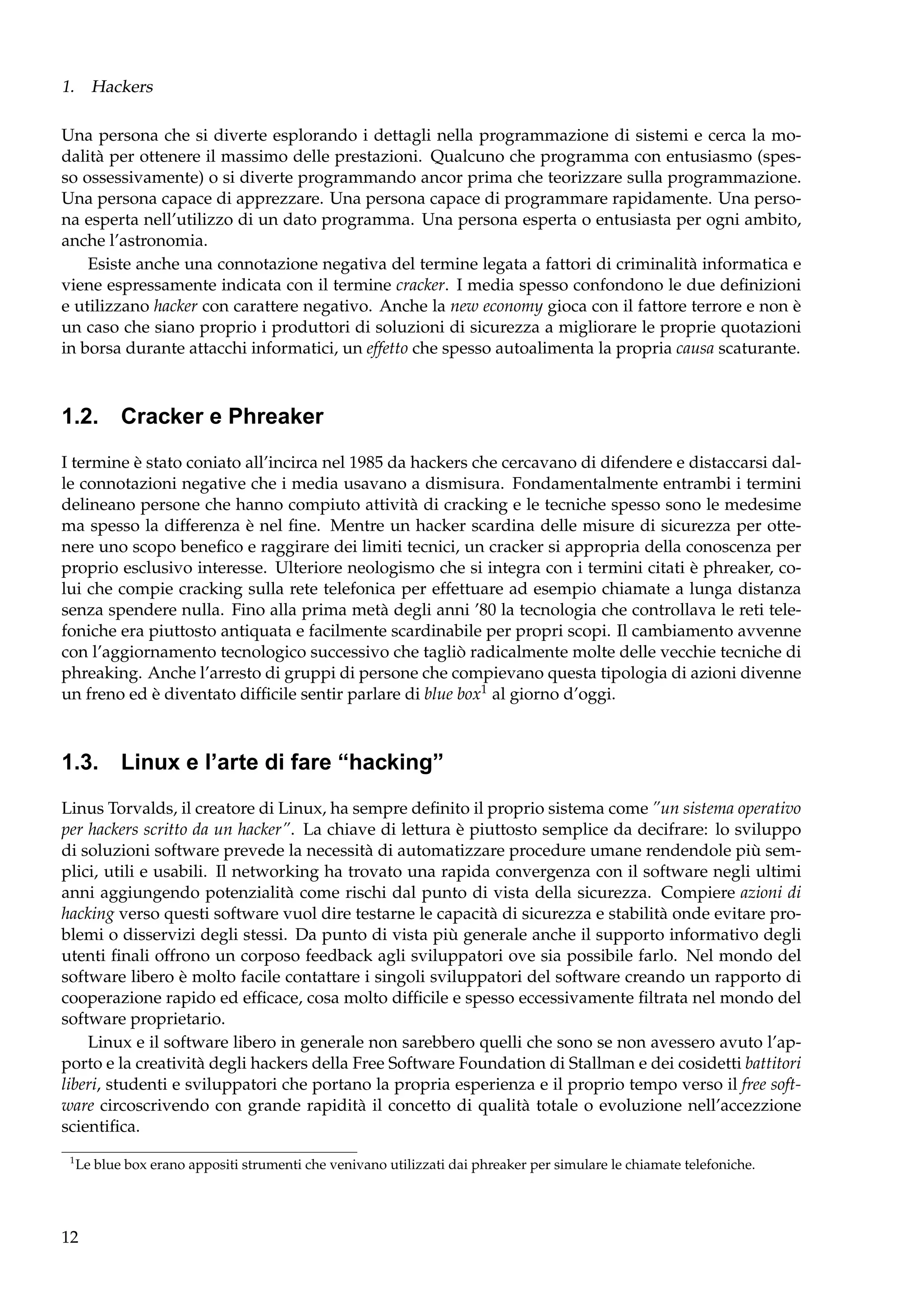 1. Hackers
Una persona che si diverte esplorando i dettagli nella programmazione di sistemi e cerca la modalità per ottenere il massimo delle prestazioni. Qualcuno che programma con entusiasmo (spesso ossessivamente) o si diverte programmando ancor prima che teorizzare sulla programmazione.
Una persona capace di apprezzare. Una persona capace di programmare rapidamente. Una persona esperta nell’utilizzo di un dato programma. Una persona esperta o entusiasta per ogni ambito,
anche l’astronomia.
Esiste anche una connotazione negativa del termine legata a fattori di criminalità informatica e
viene espressamente indicata con il termine cracker. I media spesso confondono le due deﬁnizioni
e utilizzano hacker con carattere negativo. Anche la new economy gioca con il fattore terrore e non è
un caso che siano proprio i produttori di soluzioni di sicurezza a migliorare le proprie quotazioni
in borsa durante attacchi informatici, un effetto che spesso autoalimenta la propria causa scaturante.

1.2. Cracker e Phreaker
I termine è stato coniato all’incirca nel 1985 da hackers che cercavano di difendere e distaccarsi dalle connotazioni negative che i media usavano a dismisura. Fondamentalmente entrambi i termini
delineano persone che hanno compiuto attività di cracking e le tecniche spesso sono le medesime
ma spesso la differenza è nel ﬁne. Mentre un hacker scardina delle misure di sicurezza per ottenere uno scopo beneﬁco e raggirare dei limiti tecnici, un cracker si appropria della conoscenza per
proprio esclusivo interesse. Ulteriore neologismo che si integra con i termini citati è phreaker, colui che compie cracking sulla rete telefonica per effettuare ad esempio chiamate a lunga distanza
senza spendere nulla. Fino alla prima metà degli anni ’80 la tecnologia che controllava le reti telefoniche era piuttosto antiquata e facilmente scardinabile per propri scopi. Il cambiamento avvenne
con l’aggiornamento tecnologico successivo che tagliò radicalmente molte delle vecchie tecniche di
phreaking. Anche l’arresto di gruppi di persone che compievano questa tipologia di azioni divenne
un freno ed è diventato difﬁcile sentir parlare di blue box1 al giorno d’oggi.

1.3. Linux e l’arte di fare “hacking”
Linus Torvalds, il creatore di Linux, ha sempre deﬁnito il proprio sistema come ”un sistema operativo
per hackers scritto da un hacker”. La chiave di lettura è piuttosto semplice da decifrare: lo sviluppo
di soluzioni software prevede la necessità di automatizzare procedure umane rendendole più semplici, utili e usabili. Il networking ha trovato una rapida convergenza con il software negli ultimi
anni aggiungendo potenzialità come rischi dal punto di vista della sicurezza. Compiere azioni di
hacking verso questi software vuol dire testarne le capacità di sicurezza e stabilità onde evitare problemi o disservizi degli stessi. Da punto di vista più generale anche il supporto informativo degli
utenti ﬁnali offrono un corposo feedback agli sviluppatori ove sia possibile farlo. Nel mondo del
software libero è molto facile contattare i singoli sviluppatori del software creando un rapporto di
cooperazione rapido ed efﬁcace, cosa molto difﬁcile e spesso eccessivamente ﬁltrata nel mondo del
software proprietario.
Linux e il software libero in generale non sarebbero quelli che sono se non avessero avuto l’apporto e la creatività degli hackers della Free Software Foundation di Stallman e dei cosidetti battitori
liberi, studenti e sviluppatori che portano la propria esperienza e il proprio tempo verso il free software circoscrivendo con grande rapidità il concetto di qualità totale o evoluzione nell’accezzione
scientiﬁca.
1

Le blue box erano appositi strumenti che venivano utilizzati dai phreaker per simulare le chiamate telefoniche.

12

 