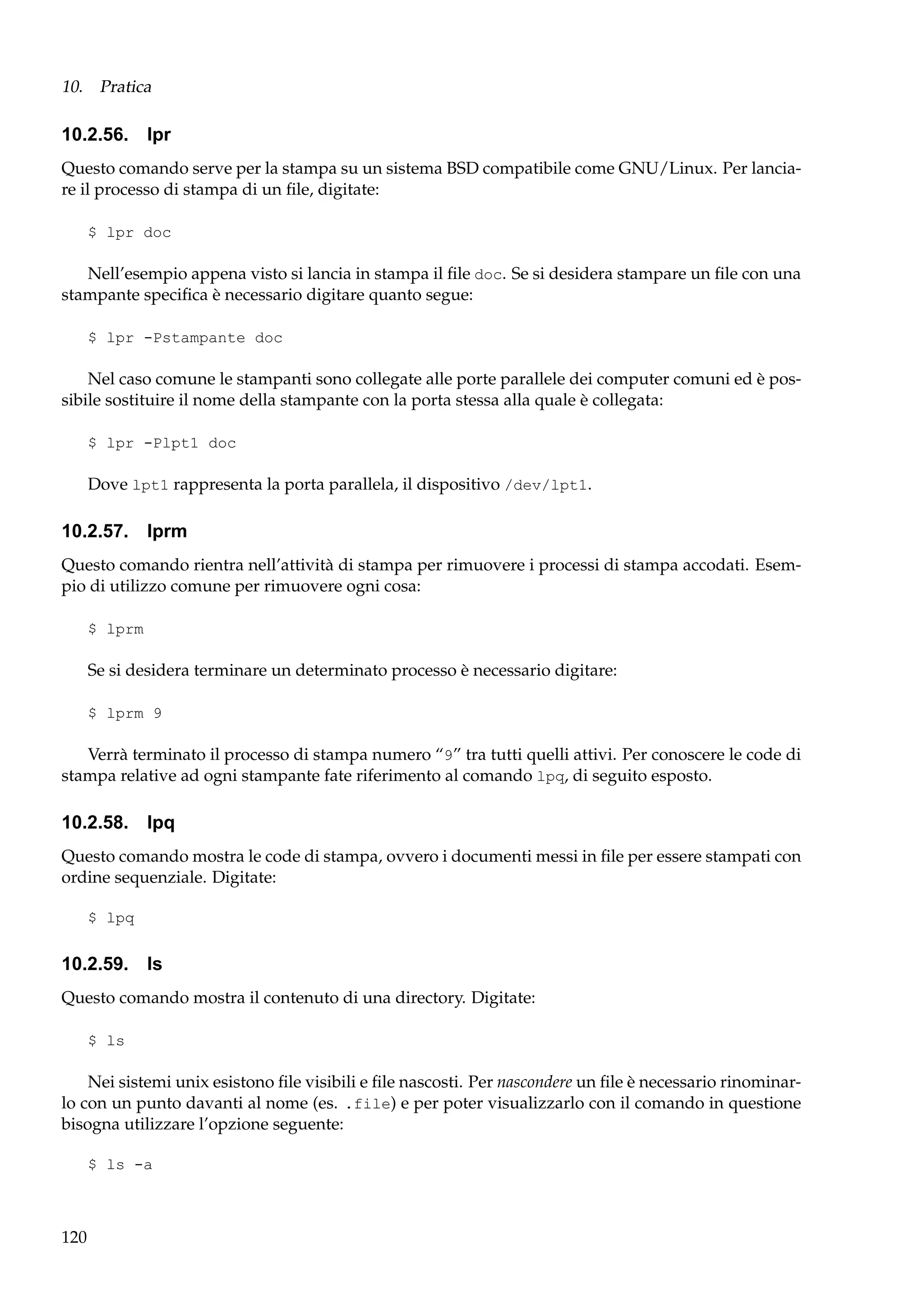 10. Pratica

10.2.56. lpr
Questo comando serve per la stampa su un sistema BSD compatibile come GNU/Linux. Per lanciare il processo di stampa di un ﬁle, digitate:
$ lpr doc

Nell’esempio appena visto si lancia in stampa il ﬁle doc. Se si desidera stampare un ﬁle con una
stampante speciﬁca è necessario digitare quanto segue:
$ lpr -Pstampante doc

Nel caso comune le stampanti sono collegate alle porte parallele dei computer comuni ed è possibile sostituire il nome della stampante con la porta stessa alla quale è collegata:
$ lpr -Plpt1 doc

Dove lpt1 rappresenta la porta parallela, il dispositivo /dev/lpt1.

10.2.57. lprm
Questo comando rientra nell’attività di stampa per rimuovere i processi di stampa accodati. Esempio di utilizzo comune per rimuovere ogni cosa:
$ lprm

Se si desidera terminare un determinato processo è necessario digitare:
$ lprm 9

Verrà terminato il processo di stampa numero “9” tra tutti quelli attivi. Per conoscere le code di
stampa relative ad ogni stampante fate riferimento al comando lpq, di seguito esposto.

10.2.58. lpq
Questo comando mostra le code di stampa, ovvero i documenti messi in ﬁle per essere stampati con
ordine sequenziale. Digitate:
$ lpq

10.2.59. ls
Questo comando mostra il contenuto di una directory. Digitate:
$ ls

Nei sistemi unix esistono ﬁle visibili e ﬁle nascosti. Per nascondere un ﬁle è necessario rinominarlo con un punto davanti al nome (es. .file) e per poter visualizzarlo con il comando in questione
bisogna utilizzare l’opzione seguente:
$ ls -a

120

 