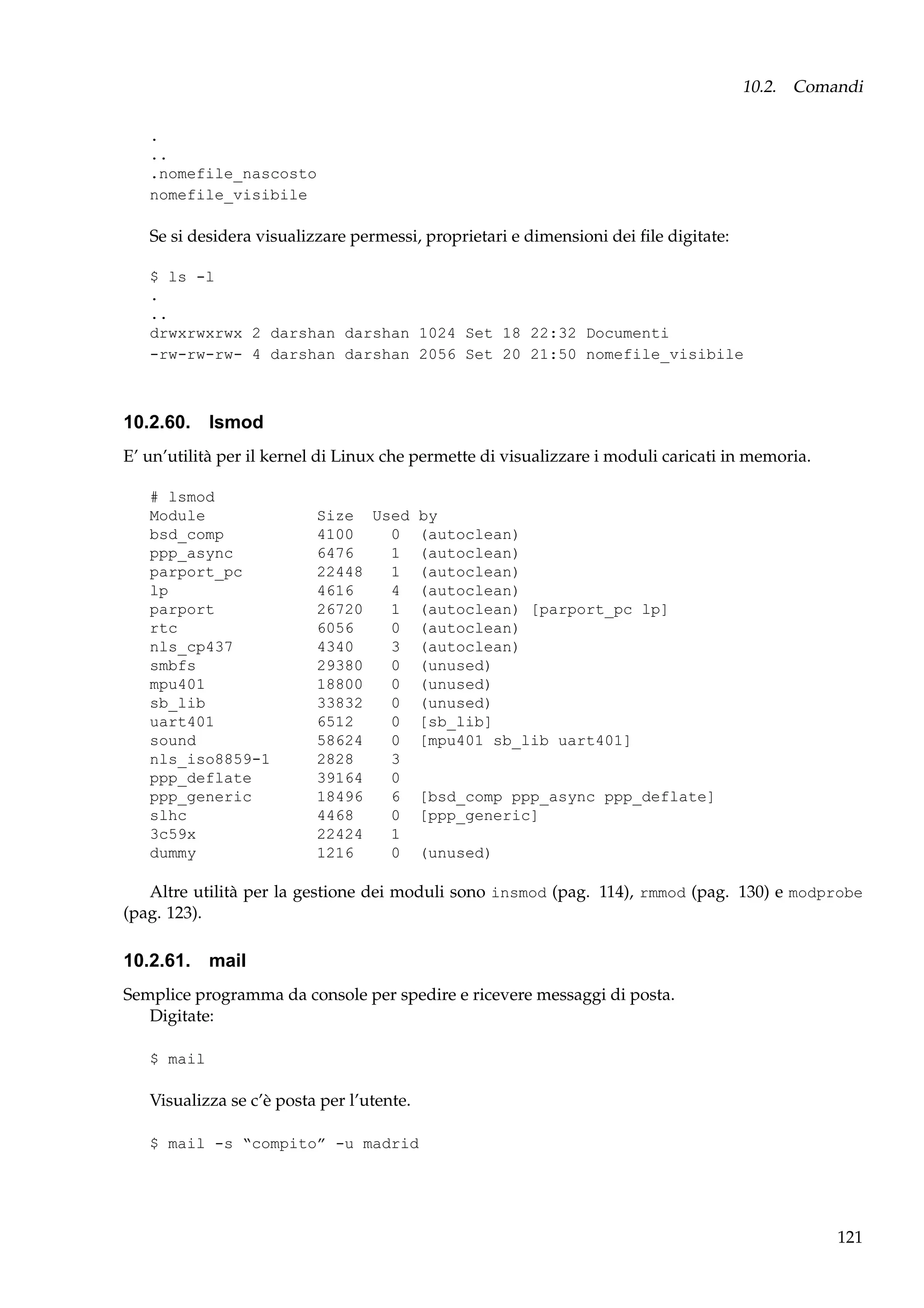 10.2. Comandi
.
..
.nomefile_nascosto
nomefile_visibile

Se si desidera visualizzare permessi, proprietari e dimensioni dei ﬁle digitate:
$ ls -l
.
..
drwxrwxrwx 2 darshan darshan 1024 Set 18 22:32 Documenti
-rw-rw-rw- 4 darshan darshan 2056 Set 20 21:50 nomefile_visibile

10.2.60. lsmod
E’ un’utilità per il kernel di Linux che permette di visualizzare i moduli caricati in memoria.
# lsmod
Module
bsd_comp
ppp_async
parport_pc
lp
parport
rtc
nls_cp437
smbfs
mpu401
sb_lib
uart401
sound
nls_iso8859-1
ppp_deflate
ppp_generic
slhc
3c59x
dummy

Size Used by
4100
0 (autoclean)
6476
1 (autoclean)
22448
1 (autoclean)
4616
4 (autoclean)
26720
1 (autoclean) [parport_pc lp]
6056
0 (autoclean)
4340
3 (autoclean)
29380
0 (unused)
18800
0 (unused)
33832
0 (unused)
6512
0 [sb_lib]
58624
0 [mpu401 sb_lib uart401]
2828
3
39164
0
18496
6 [bsd_comp ppp_async ppp_deflate]
4468
0 [ppp_generic]
22424
1
1216
0 (unused)

Altre utilità per la gestione dei moduli sono insmod (pag. 114), rmmod (pag. 130) e modprobe
(pag. 123).

10.2.61. mail
Semplice programma da console per spedire e ricevere messaggi di posta.
Digitate:
$ mail

Visualizza se c’è posta per l’utente.
$ mail -s “compito” -u madrid

121

 