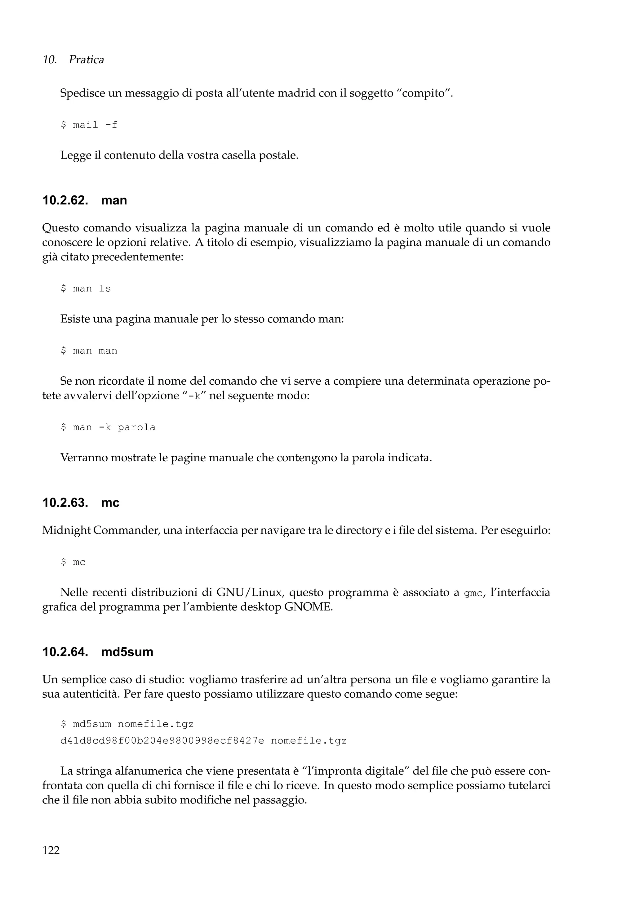 10. Pratica
Spedisce un messaggio di posta all’utente madrid con il soggetto “compito”.
$ mail -f

Legge il contenuto della vostra casella postale.

10.2.62. man
Questo comando visualizza la pagina manuale di un comando ed è molto utile quando si vuole
conoscere le opzioni relative. A titolo di esempio, visualizziamo la pagina manuale di un comando
già citato precedentemente:
$ man ls

Esiste una pagina manuale per lo stesso comando man:
$ man man

Se non ricordate il nome del comando che vi serve a compiere una determinata operazione potete avvalervi dell’opzione “-k” nel seguente modo:
$ man -k parola

Verranno mostrate le pagine manuale che contengono la parola indicata.

10.2.63. mc
Midnight Commander, una interfaccia per navigare tra le directory e i ﬁle del sistema. Per eseguirlo:
$ mc

Nelle recenti distribuzioni di GNU/Linux, questo programma è associato a gmc, l’interfaccia
graﬁca del programma per l’ambiente desktop GNOME.

10.2.64. md5sum
Un semplice caso di studio: vogliamo trasferire ad un’altra persona un ﬁle e vogliamo garantire la
sua autenticità. Per fare questo possiamo utilizzare questo comando come segue:
$ md5sum nomefile.tgz
d41d8cd98f00b204e9800998ecf8427e nomefile.tgz

La stringa alfanumerica che viene presentata è “l’impronta digitale” del ﬁle che può essere confrontata con quella di chi fornisce il ﬁle e chi lo riceve. In questo modo semplice possiamo tutelarci
che il ﬁle non abbia subito modiﬁche nel passaggio.

122

 