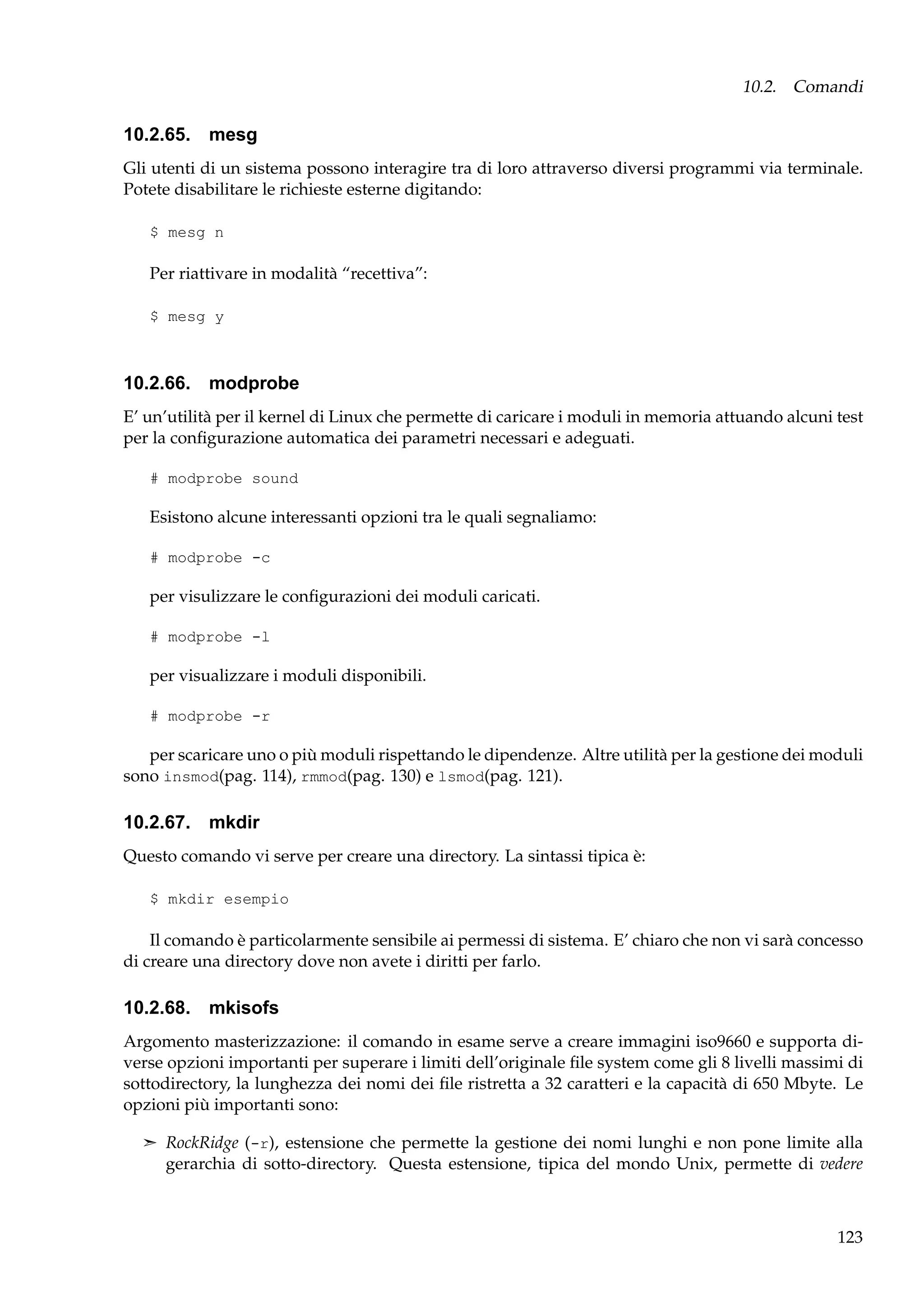 10.2. Comandi

10.2.65. mesg
Gli utenti di un sistema possono interagire tra di loro attraverso diversi programmi via terminale.
Potete disabilitare le richieste esterne digitando:
$ mesg n

Per riattivare in modalità “recettiva”:
$ mesg y

10.2.66. modprobe
E’ un’utilità per il kernel di Linux che permette di caricare i moduli in memoria attuando alcuni test
per la conﬁgurazione automatica dei parametri necessari e adeguati.
# modprobe sound

Esistono alcune interessanti opzioni tra le quali segnaliamo:
# modprobe -c

per visulizzare le conﬁgurazioni dei moduli caricati.
# modprobe -l

per visualizzare i moduli disponibili.
# modprobe -r

per scaricare uno o più moduli rispettando le dipendenze. Altre utilità per la gestione dei moduli
sono insmod(pag. 114), rmmod(pag. 130) e lsmod(pag. 121).

10.2.67. mkdir
Questo comando vi serve per creare una directory. La sintassi tipica è:
$ mkdir esempio

Il comando è particolarmente sensibile ai permessi di sistema. E’ chiaro che non vi sarà concesso
di creare una directory dove non avete i diritti per farlo.

10.2.68. mkisofs
Argomento masterizzazione: il comando in esame serve a creare immagini iso9660 e supporta diverse opzioni importanti per superare i limiti dell’originale ﬁle system come gli 8 livelli massimi di
sottodirectory, la lunghezza dei nomi dei ﬁle ristretta a 32 caratteri e la capacità di 650 Mbyte. Le
opzioni più importanti sono:
¢ RockRidge (-r), estensione che permette la gestione dei nomi lunghi e non pone limite alla

gerarchia di sotto-directory. Questa estensione, tipica del mondo Unix, permette di vedere

123

 