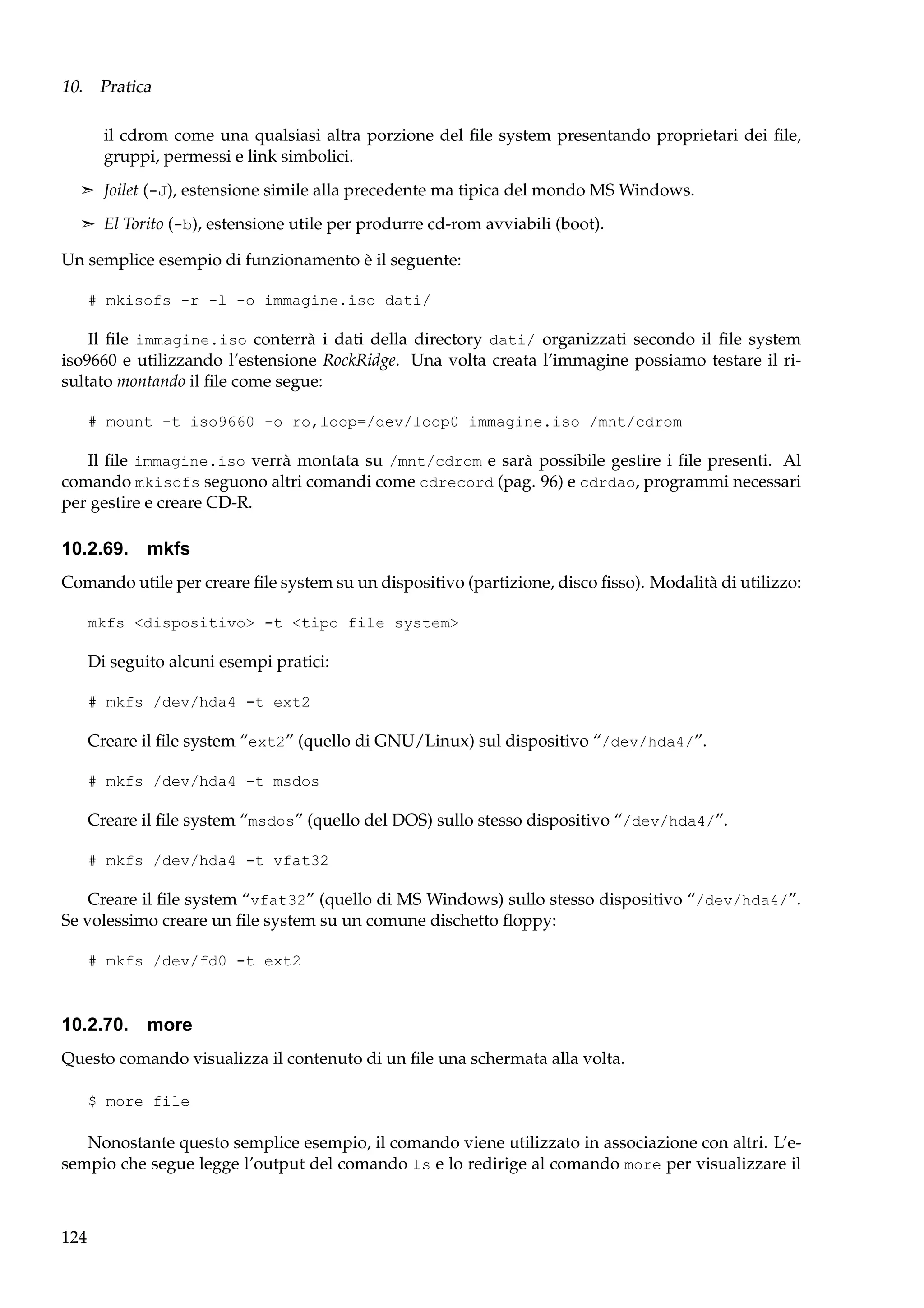10. Pratica
il cdrom come una qualsiasi altra porzione del ﬁle system presentando proprietari dei ﬁle,
gruppi, permessi e link simbolici.
¢ Joilet (-J), estensione simile alla precedente ma tipica del mondo MS Windows.
¢ El Torito (-b), estensione utile per produrre cd-rom avviabili (boot).

Un semplice esempio di funzionamento è il seguente:
# mkisofs -r -l -o immagine.iso dati/

Il ﬁle immagine.iso conterrà i dati della directory dati/ organizzati secondo il ﬁle system
iso9660 e utilizzando l’estensione RockRidge. Una volta creata l’immagine possiamo testare il risultato montando il ﬁle come segue:
# mount -t iso9660 -o ro,loop=/dev/loop0 immagine.iso /mnt/cdrom

Il ﬁle immagine.iso verrà montata su /mnt/cdrom e sarà possibile gestire i ﬁle presenti. Al
comando mkisofs seguono altri comandi come cdrecord (pag. 96) e cdrdao, programmi necessari
per gestire e creare CD-R.

10.2.69. mkfs
Comando utile per creare ﬁle system su un dispositivo (partizione, disco ﬁsso). Modalità di utilizzo:
mkfs <dispositivo> -t <tipo file system>

Di seguito alcuni esempi pratici:
# mkfs /dev/hda4 -t ext2

Creare il ﬁle system “ext2” (quello di GNU/Linux) sul dispositivo “/dev/hda4/”.
# mkfs /dev/hda4 -t msdos

Creare il ﬁle system “msdos” (quello del DOS) sullo stesso dispositivo “/dev/hda4/”.
# mkfs /dev/hda4 -t vfat32

Creare il ﬁle system “vfat32” (quello di MS Windows) sullo stesso dispositivo “/dev/hda4/”.
Se volessimo creare un ﬁle system su un comune dischetto ﬂoppy:
# mkfs /dev/fd0 -t ext2

10.2.70. more
Questo comando visualizza il contenuto di un ﬁle una schermata alla volta.
$ more file

Nonostante questo semplice esempio, il comando viene utilizzato in associazione con altri. L’esempio che segue legge l’output del comando ls e lo redirige al comando more per visualizzare il

124

 