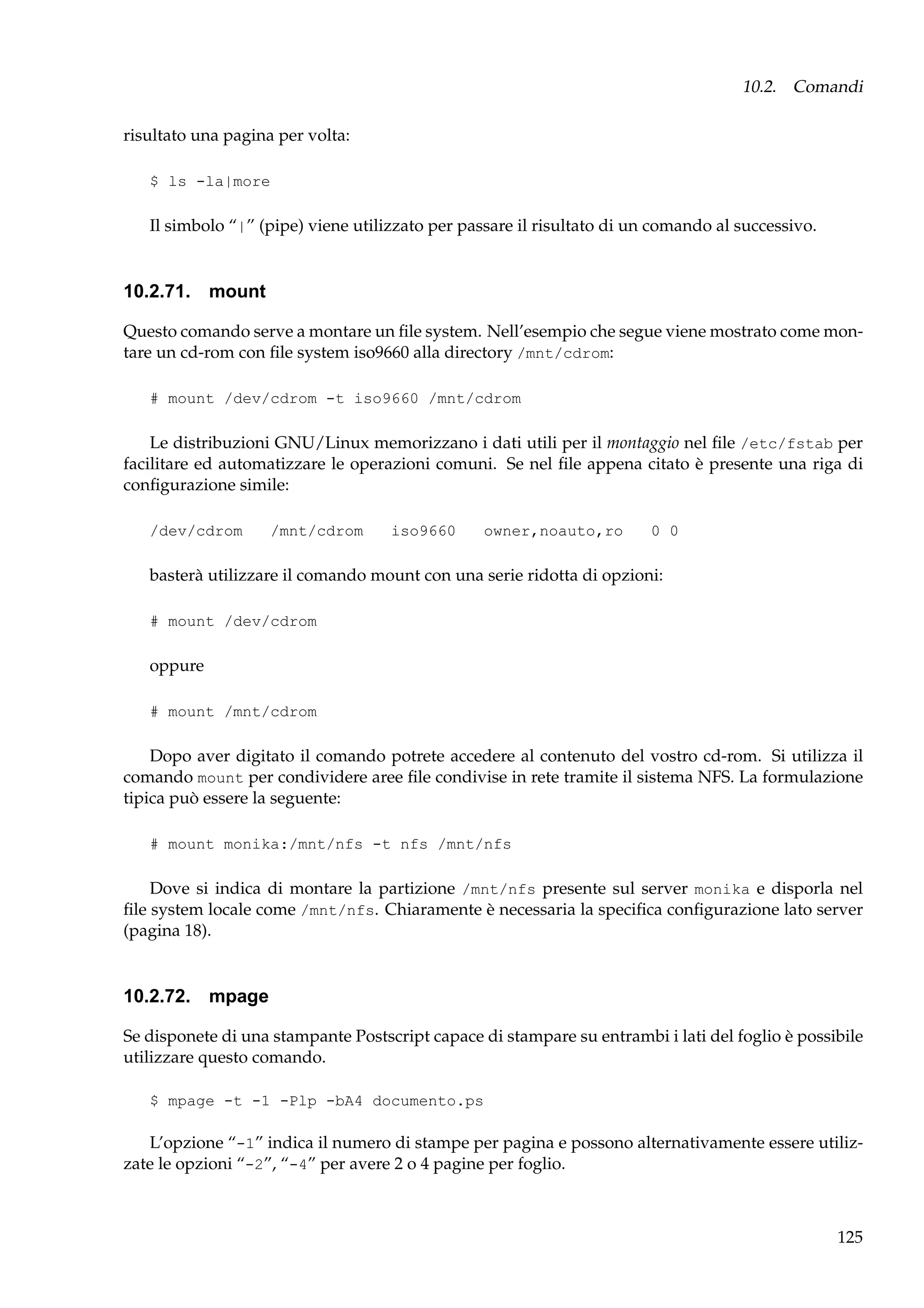 10.2. Comandi
risultato una pagina per volta:
$ ls -la|more

Il simbolo “|” (pipe) viene utilizzato per passare il risultato di un comando al successivo.

10.2.71. mount
Questo comando serve a montare un ﬁle system. Nell’esempio che segue viene mostrato come montare un cd-rom con ﬁle system iso9660 alla directory /mnt/cdrom:
# mount /dev/cdrom -t iso9660 /mnt/cdrom

Le distribuzioni GNU/Linux memorizzano i dati utili per il montaggio nel ﬁle /etc/fstab per
facilitare ed automatizzare le operazioni comuni. Se nel ﬁle appena citato è presente una riga di
conﬁgurazione simile:
/dev/cdrom

/mnt/cdrom

iso9660

owner,noauto,ro

0 0

basterà utilizzare il comando mount con una serie ridotta di opzioni:
# mount /dev/cdrom

oppure
# mount /mnt/cdrom

Dopo aver digitato il comando potrete accedere al contenuto del vostro cd-rom. Si utilizza il
comando mount per condividere aree ﬁle condivise in rete tramite il sistema NFS. La formulazione
tipica può essere la seguente:
# mount monika:/mnt/nfs -t nfs /mnt/nfs

Dove si indica di montare la partizione /mnt/nfs presente sul server monika e disporla nel
ﬁle system locale come /mnt/nfs. Chiaramente è necessaria la speciﬁca conﬁgurazione lato server
(pagina 18).

10.2.72. mpage
Se disponete di una stampante Postscript capace di stampare su entrambi i lati del foglio è possibile
utilizzare questo comando.
$ mpage -t -1 -Plp -bA4 documento.ps

L’opzione “-1” indica il numero di stampe per pagina e possono alternativamente essere utilizzate le opzioni “-2”, “-4” per avere 2 o 4 pagine per foglio.

125

 