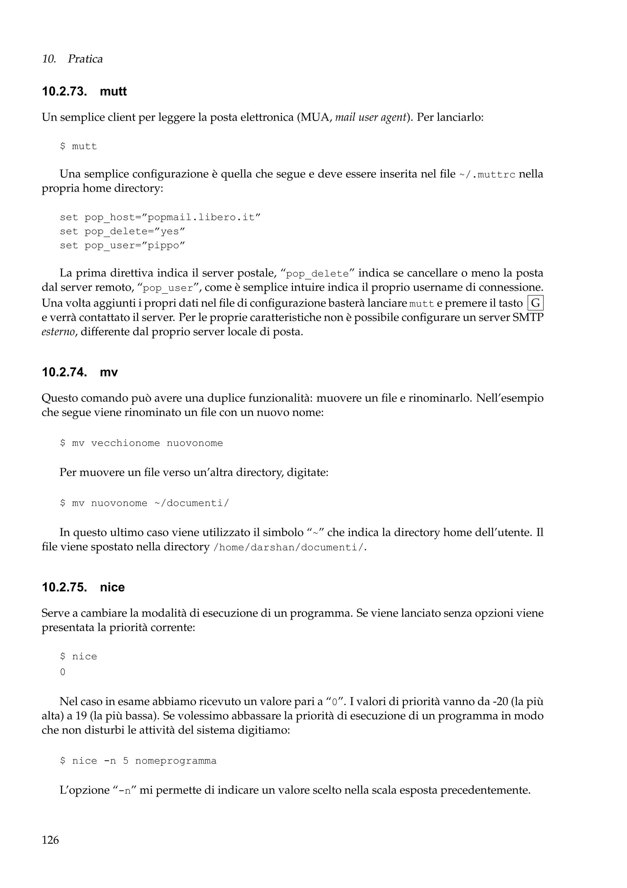 10. Pratica

10.2.73. mutt
Un semplice client per leggere la posta elettronica (MUA, mail user agent). Per lanciarlo:
$ mutt

Una semplice conﬁgurazione è quella che segue e deve essere inserita nel ﬁle ~/.muttrc nella
propria home directory:
set pop_host=”popmail.libero.it”
set pop_delete=”yes”
set pop_user=”pippo”

La prima direttiva indica il server postale, “pop_delete” indica se cancellare o meno la posta
dal server remoto, “pop_user”, come è semplice intuire indica il proprio username di connessione.
Una volta aggiunti i propri dati nel ﬁle di conﬁgurazione basterà lanciare mutt e premere il tasto G
e verrà contattato il server. Per le proprie caratteristiche non è possibile conﬁgurare un server SMTP
esterno, differente dal proprio server locale di posta.

10.2.74.

mv

Questo comando può avere una duplice funzionalità: muovere un ﬁle e rinominarlo. Nell’esempio
che segue viene rinominato un ﬁle con un nuovo nome:
$ mv vecchionome nuovonome

Per muovere un ﬁle verso un’altra directory, digitate:
$ mv nuovonome ~/documenti/

In questo ultimo caso viene utilizzato il simbolo “~” che indica la directory home dell’utente. Il
ﬁle viene spostato nella directory /home/darshan/documenti/.

10.2.75.

nice

Serve a cambiare la modalità di esecuzione di un programma. Se viene lanciato senza opzioni viene
presentata la priorità corrente:
$ nice
0

Nel caso in esame abbiamo ricevuto un valore pari a “0”. I valori di priorità vanno da -20 (la più
alta) a 19 (la più bassa). Se volessimo abbassare la priorità di esecuzione di un programma in modo
che non disturbi le attività del sistema digitiamo:
$ nice -n 5 nomeprogramma

L’opzione “-n” mi permette di indicare un valore scelto nella scala esposta precedentemente.

126

 