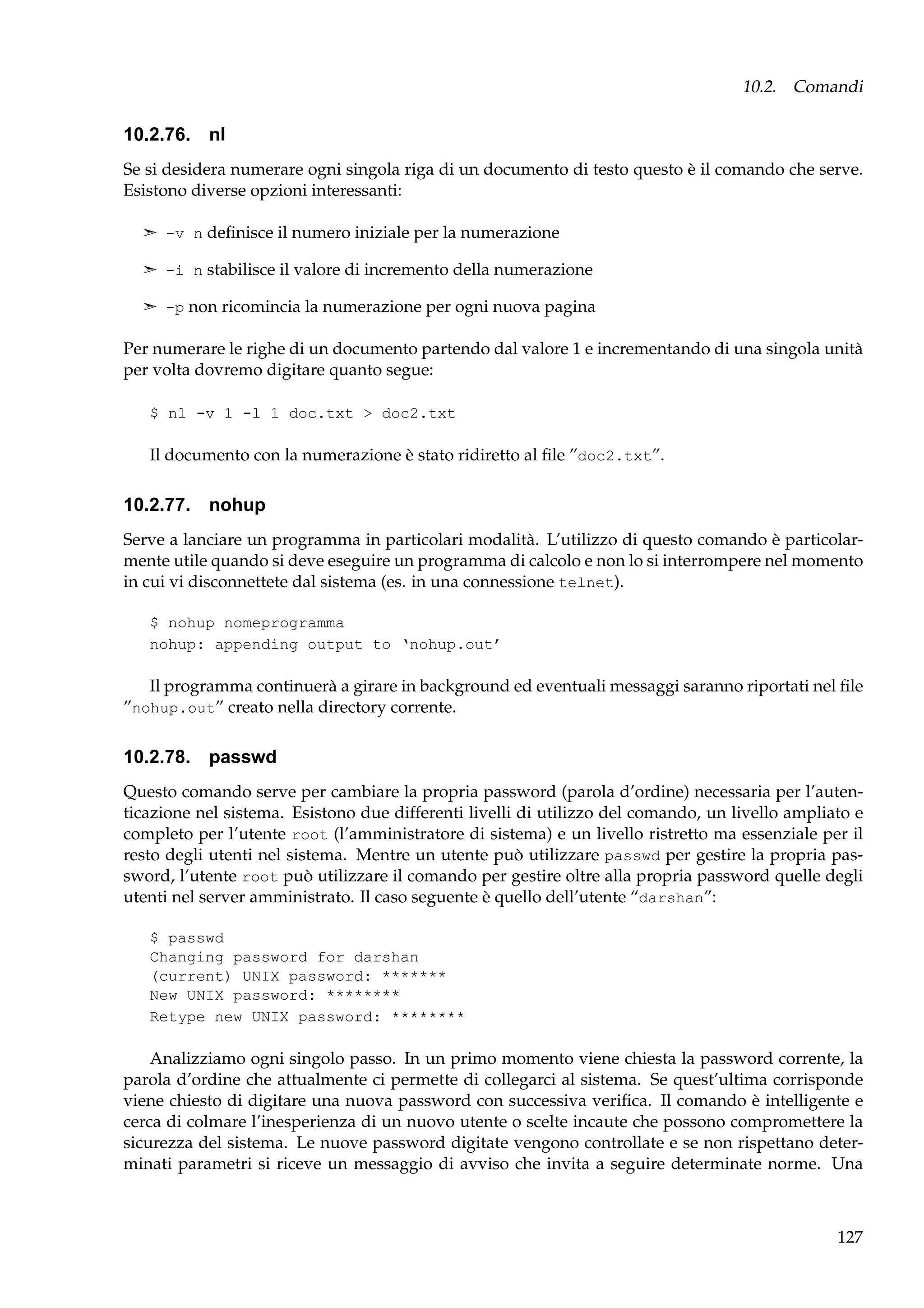 10.2. Comandi

10.2.76. nl
Se si desidera numerare ogni singola riga di un documento di testo questo è il comando che serve.
Esistono diverse opzioni interessanti:
¢ -v n deﬁnisce il numero iniziale per la numerazione
¢ -i n stabilisce il valore di incremento della numerazione
¢ -p non ricomincia la numerazione per ogni nuova pagina

Per numerare le righe di un documento partendo dal valore 1 e incrementando di una singola unità
per volta dovremo digitare quanto segue:
$ nl -v 1 -l 1 doc.txt > doc2.txt

Il documento con la numerazione è stato ridiretto al ﬁle ”doc2.txt”.

10.2.77. nohup
Serve a lanciare un programma in particolari modalità. L’utilizzo di questo comando è particolarmente utile quando si deve eseguire un programma di calcolo e non lo si interrompere nel momento
in cui vi disconnettete dal sistema (es. in una connessione telnet).
$ nohup nomeprogramma
nohup: appending output to ‘nohup.out’

Il programma continuerà a girare in background ed eventuali messaggi saranno riportati nel ﬁle
”nohup.out” creato nella directory corrente.

10.2.78. passwd
Questo comando serve per cambiare la propria password (parola d’ordine) necessaria per l’autenticazione nel sistema. Esistono due differenti livelli di utilizzo del comando, un livello ampliato e
completo per l’utente root (l’amministratore di sistema) e un livello ristretto ma essenziale per il
resto degli utenti nel sistema. Mentre un utente può utilizzare passwd per gestire la propria password, l’utente root può utilizzare il comando per gestire oltre alla propria password quelle degli
utenti nel server amministrato. Il caso seguente è quello dell’utente “darshan”:
$ passwd
Changing password for darshan
(current) UNIX password: *******
New UNIX password: ********
Retype new UNIX password: ********

Analizziamo ogni singolo passo. In un primo momento viene chiesta la password corrente, la
parola d’ordine che attualmente ci permette di collegarci al sistema. Se quest’ultima corrisponde
viene chiesto di digitare una nuova password con successiva veriﬁca. Il comando è intelligente e
cerca di colmare l’inesperienza di un nuovo utente o scelte incaute che possono compromettere la
sicurezza del sistema. Le nuove password digitate vengono controllate e se non rispettano determinati parametri si riceve un messaggio di avviso che invita a seguire determinate norme. Una

127

 