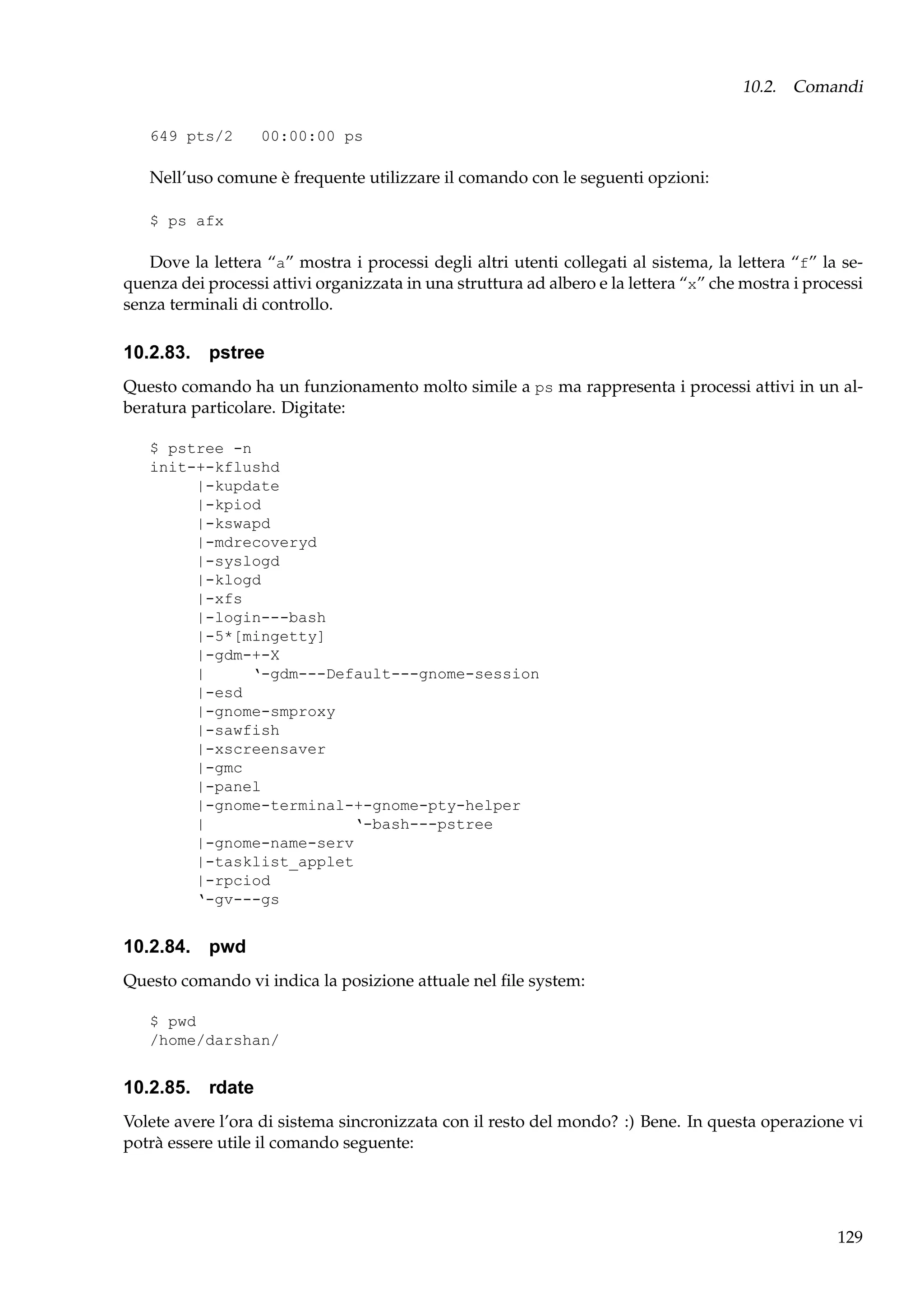 10.2. Comandi
649 pts/2

00:00:00 ps

Nell’uso comune è frequente utilizzare il comando con le seguenti opzioni:
$ ps afx

Dove la lettera “a” mostra i processi degli altri utenti collegati al sistema, la lettera “f” la sequenza dei processi attivi organizzata in una struttura ad albero e la lettera “x” che mostra i processi
senza terminali di controllo.

10.2.83. pstree
Questo comando ha un funzionamento molto simile a ps ma rappresenta i processi attivi in un alberatura particolare. Digitate:
$ pstree -n
init-+-kflushd
|-kupdate
|-kpiod
|-kswapd
|-mdrecoveryd
|-syslogd
|-klogd
|-xfs
|-login---bash
|-5*[mingetty]
|-gdm-+-X
|
‘-gdm---Default---gnome-session
|-esd
|-gnome-smproxy
|-sawfish
|-xscreensaver
|-gmc
|-panel
|-gnome-terminal-+-gnome-pty-helper
|
‘-bash---pstree
|-gnome-name-serv
|-tasklist_applet
|-rpciod
‘-gv---gs

10.2.84. pwd
Questo comando vi indica la posizione attuale nel ﬁle system:
$ pwd
/home/darshan/

10.2.85. rdate
Volete avere l’ora di sistema sincronizzata con il resto del mondo? :) Bene. In questa operazione vi
potrà essere utile il comando seguente:

129

 