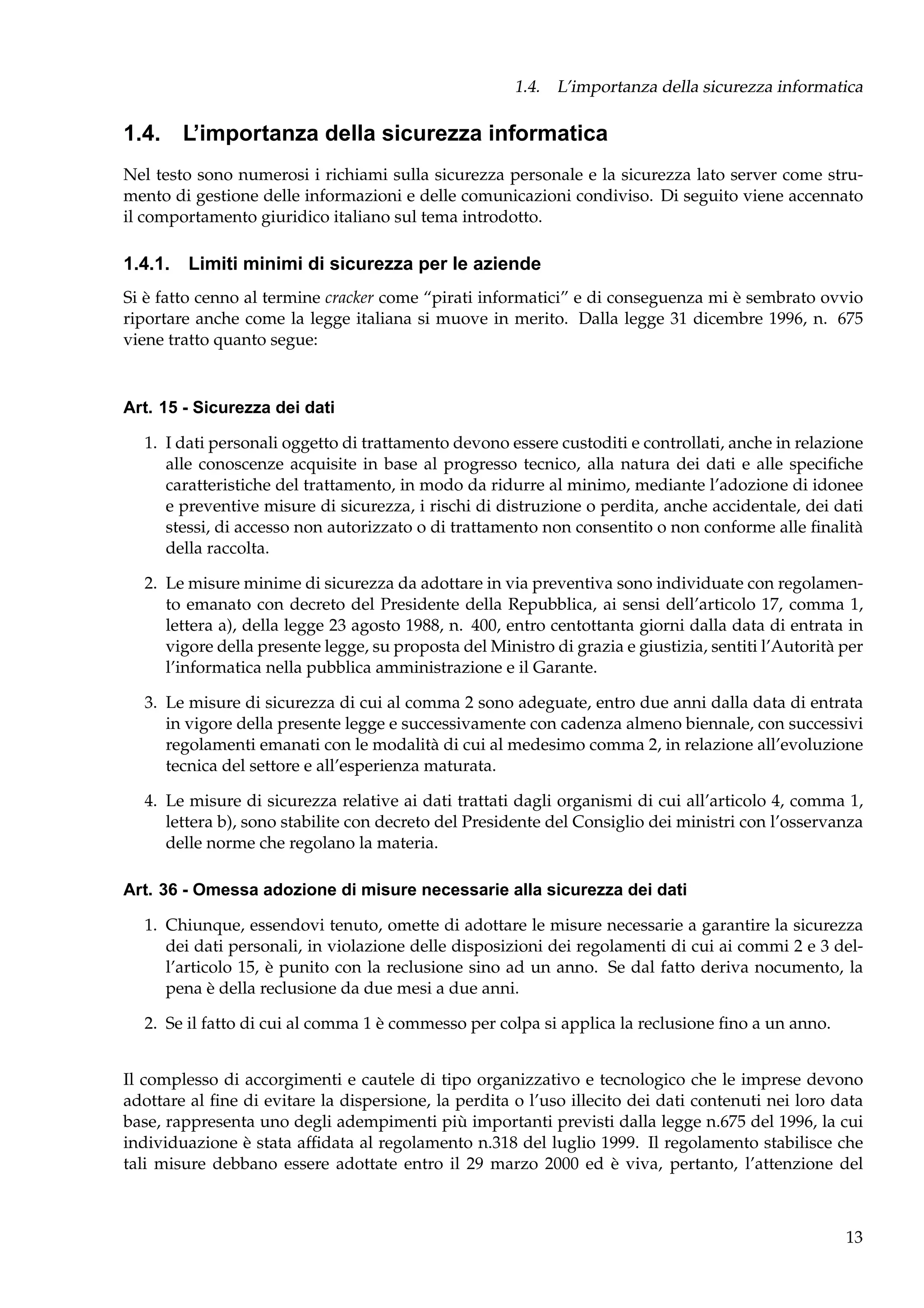 1.4. L’importanza della sicurezza informatica

1.4. L’importanza della sicurezza informatica
Nel testo sono numerosi i richiami sulla sicurezza personale e la sicurezza lato server come strumento di gestione delle informazioni e delle comunicazioni condiviso. Di seguito viene accennato
il comportamento giuridico italiano sul tema introdotto.

1.4.1. Limiti minimi di sicurezza per le aziende
Si è fatto cenno al termine cracker come “pirati informatici” e di conseguenza mi è sembrato ovvio
riportare anche come la legge italiana si muove in merito. Dalla legge 31 dicembre 1996, n. 675
viene tratto quanto segue:

Art. 15 - Sicurezza dei dati
1. I dati personali oggetto di trattamento devono essere custoditi e controllati, anche in relazione
alle conoscenze acquisite in base al progresso tecnico, alla natura dei dati e alle speciﬁche
caratteristiche del trattamento, in modo da ridurre al minimo, mediante l’adozione di idonee
e preventive misure di sicurezza, i rischi di distruzione o perdita, anche accidentale, dei dati
stessi, di accesso non autorizzato o di trattamento non consentito o non conforme alle ﬁnalità
della raccolta.
2. Le misure minime di sicurezza da adottare in via preventiva sono individuate con regolamento emanato con decreto del Presidente della Repubblica, ai sensi dell’articolo 17, comma 1,
lettera a), della legge 23 agosto 1988, n. 400, entro centottanta giorni dalla data di entrata in
vigore della presente legge, su proposta del Ministro di grazia e giustizia, sentiti l’Autorità per
l’informatica nella pubblica amministrazione e il Garante.
3. Le misure di sicurezza di cui al comma 2 sono adeguate, entro due anni dalla data di entrata
in vigore della presente legge e successivamente con cadenza almeno biennale, con successivi
regolamenti emanati con le modalità di cui al medesimo comma 2, in relazione all’evoluzione
tecnica del settore e all’esperienza maturata.
4. Le misure di sicurezza relative ai dati trattati dagli organismi di cui all’articolo 4, comma 1,
lettera b), sono stabilite con decreto del Presidente del Consiglio dei ministri con l’osservanza
delle norme che regolano la materia.
Art. 36 - Omessa adozione di misure necessarie alla sicurezza dei dati
1. Chiunque, essendovi tenuto, omette di adottare le misure necessarie a garantire la sicurezza
dei dati personali, in violazione delle disposizioni dei regolamenti di cui ai commi 2 e 3 dell’articolo 15, è punito con la reclusione sino ad un anno. Se dal fatto deriva nocumento, la
pena è della reclusione da due mesi a due anni.
2. Se il fatto di cui al comma 1 è commesso per colpa si applica la reclusione ﬁno a un anno.
Il complesso di accorgimenti e cautele di tipo organizzativo e tecnologico che le imprese devono
adottare al ﬁne di evitare la dispersione, la perdita o l’uso illecito dei dati contenuti nei loro data
base, rappresenta uno degli adempimenti più importanti previsti dalla legge n.675 del 1996, la cui
individuazione è stata afﬁdata al regolamento n.318 del luglio 1999. Il regolamento stabilisce che
tali misure debbano essere adottate entro il 29 marzo 2000 ed è viva, pertanto, l’attenzione del

13

 