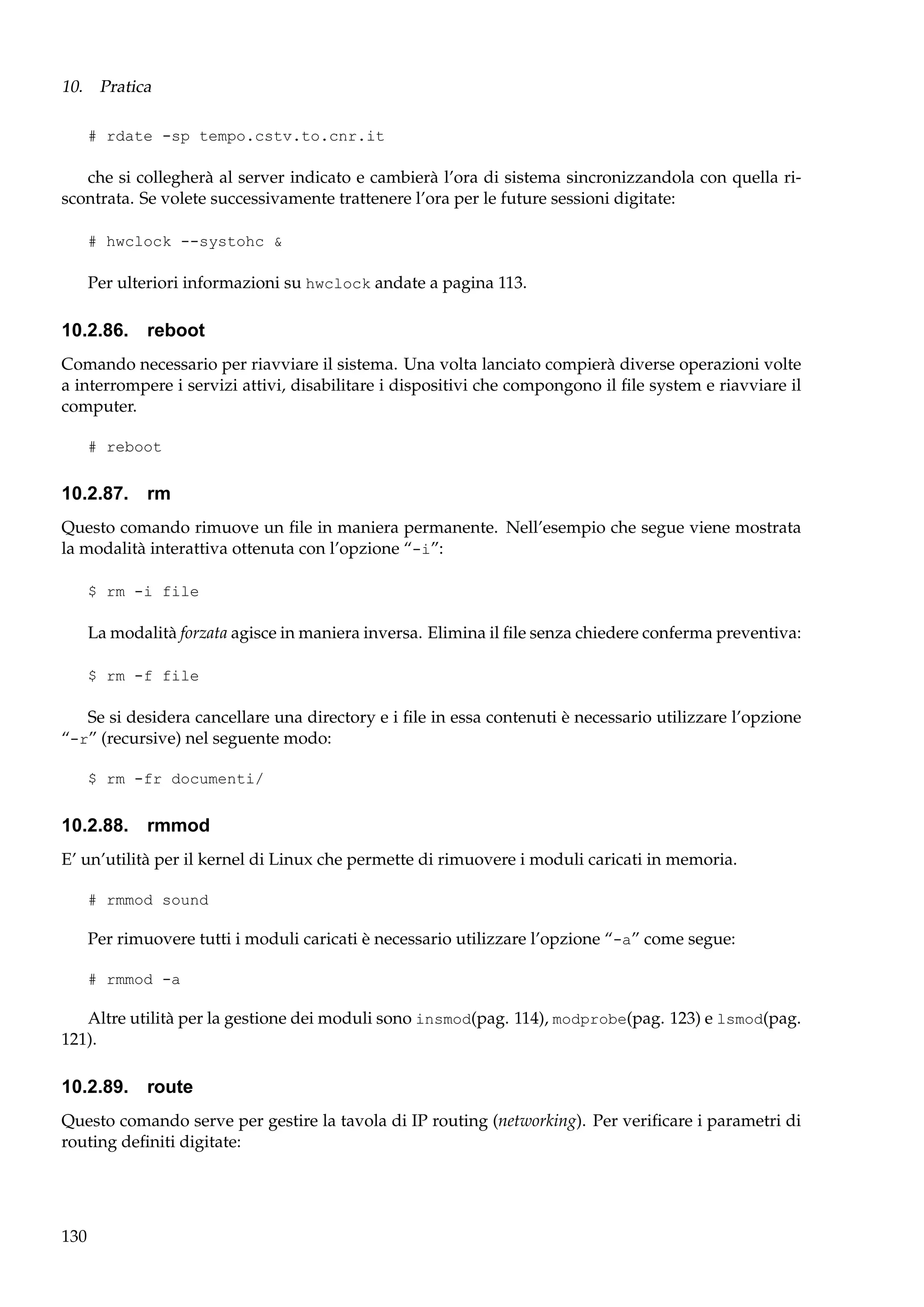10. Pratica
# rdate -sp tempo.cstv.to.cnr.it

che si collegherà al server indicato e cambierà l’ora di sistema sincronizzandola con quella riscontrata. Se volete successivamente trattenere l’ora per le future sessioni digitate:
# hwclock --systohc &

Per ulteriori informazioni su hwclock andate a pagina 113.

10.2.86. reboot
Comando necessario per riavviare il sistema. Una volta lanciato compierà diverse operazioni volte
a interrompere i servizi attivi, disabilitare i dispositivi che compongono il ﬁle system e riavviare il
computer.
# reboot

10.2.87. rm
Questo comando rimuove un ﬁle in maniera permanente. Nell’esempio che segue viene mostrata
la modalità interattiva ottenuta con l’opzione “-i”:
$ rm -i file

La modalità forzata agisce in maniera inversa. Elimina il ﬁle senza chiedere conferma preventiva:
$ rm -f file

Se si desidera cancellare una directory e i ﬁle in essa contenuti è necessario utilizzare l’opzione
“-r” (recursive) nel seguente modo:
$ rm -fr documenti/

10.2.88. rmmod
E’ un’utilità per il kernel di Linux che permette di rimuovere i moduli caricati in memoria.
# rmmod sound

Per rimuovere tutti i moduli caricati è necessario utilizzare l’opzione “-a” come segue:
# rmmod -a

Altre utilità per la gestione dei moduli sono insmod(pag. 114), modprobe(pag. 123) e lsmod(pag.
121).

10.2.89. route
Questo comando serve per gestire la tavola di IP routing (networking). Per veriﬁcare i parametri di
routing deﬁniti digitate:

130

 