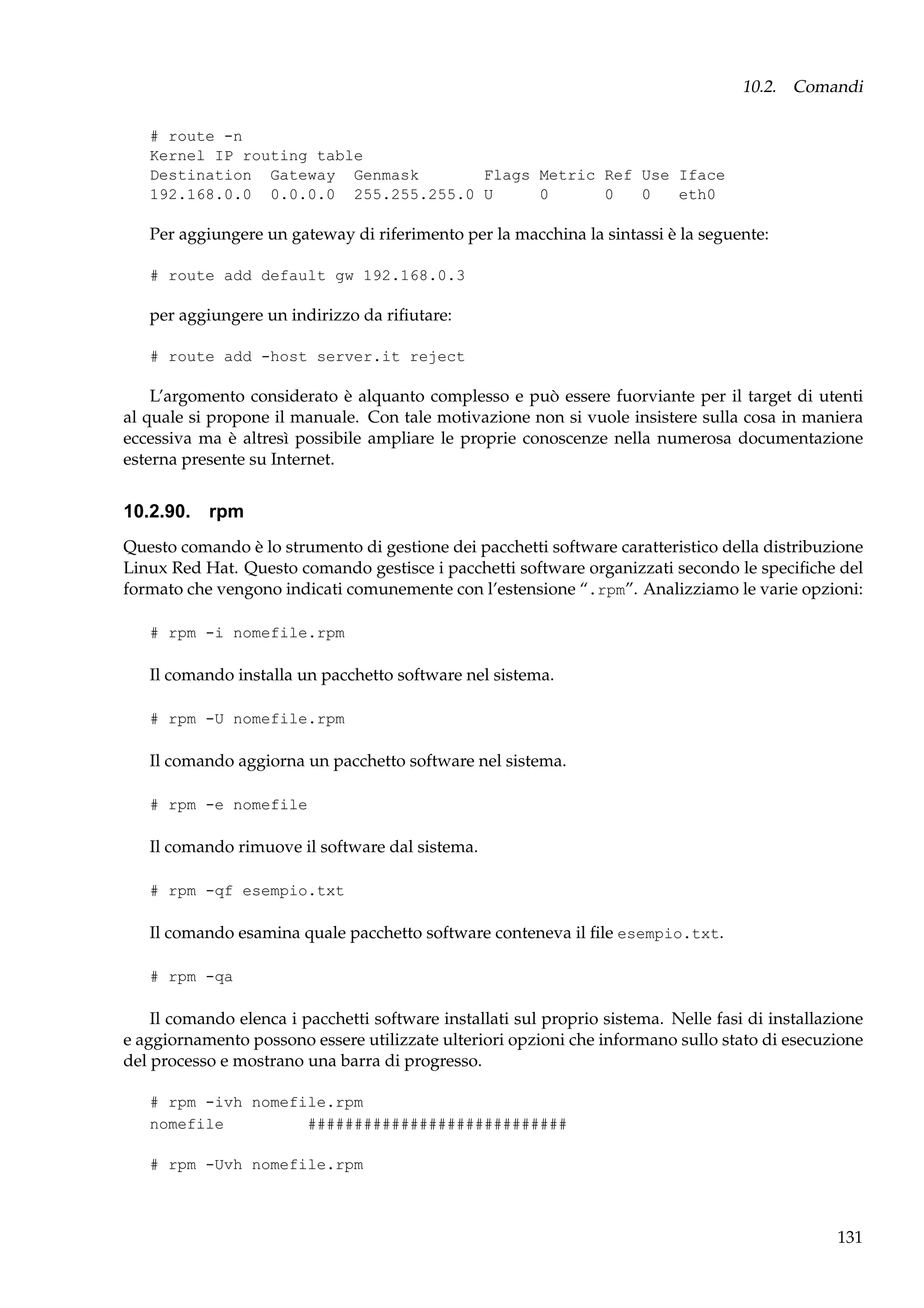 10.2. Comandi
# route -n
Kernel IP routing table
Destination Gateway Genmask
Flags Metric Ref Use Iface
192.168.0.0 0.0.0.0 255.255.255.0 U
0
0
0
eth0

Per aggiungere un gateway di riferimento per la macchina la sintassi è la seguente:
# route add default gw 192.168.0.3

per aggiungere un indirizzo da riﬁutare:
# route add -host server.it reject

L’argomento considerato è alquanto complesso e può essere fuorviante per il target di utenti
al quale si propone il manuale. Con tale motivazione non si vuole insistere sulla cosa in maniera
eccessiva ma è altresì possibile ampliare le proprie conoscenze nella numerosa documentazione
esterna presente su Internet.

10.2.90. rpm
Questo comando è lo strumento di gestione dei pacchetti software caratteristico della distribuzione
Linux Red Hat. Questo comando gestisce i pacchetti software organizzati secondo le speciﬁche del
formato che vengono indicati comunemente con l’estensione “.rpm”. Analizziamo le varie opzioni:
# rpm -i nomefile.rpm

Il comando installa un pacchetto software nel sistema.
# rpm -U nomefile.rpm

Il comando aggiorna un pacchetto software nel sistema.
# rpm -e nomefile

Il comando rimuove il software dal sistema.
# rpm -qf esempio.txt

Il comando esamina quale pacchetto software conteneva il ﬁle esempio.txt.
# rpm -qa

Il comando elenca i pacchetti software installati sul proprio sistema. Nelle fasi di installazione
e aggiornamento possono essere utilizzate ulteriori opzioni che informano sullo stato di esecuzione
del processo e mostrano una barra di progresso.
# rpm -ivh nomefile.rpm
nomefile
############################
# rpm -Uvh nomefile.rpm

131

 